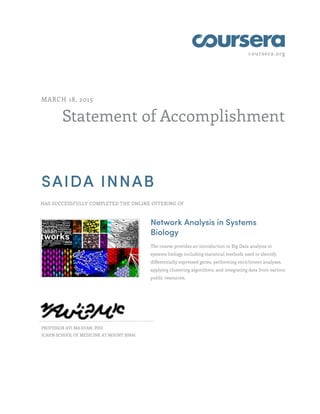 coursera.org
Statement of Accomplishment
MARCH 18, 2015
SAIDA INNAB
HAS SUCCESSFULLY COMPLETED THE ONLINE OFFERING OF
Network Analysis in Systems
Biology
The course provides an introduction to Big Data analysis in
systems biology including statistical methods used to identify
differentially expressed genes, performing enrichment analyses,
applying clustering algorithms, and integrating data from various
public resources.
PROFESSOR AVI MA'AYAN, PHD
ICAHN SCHOOL OF MEDICINE AT MOUNT SINAI
 
