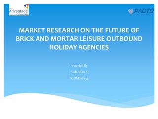 MARKET RESEARCH ON THE FUTURE OF
BRICK AND MORTAR LEISURE OUTBOUND
HOLIDAY AGENCIES
Presented By
Sudarshan S
PGDMB16-154
 