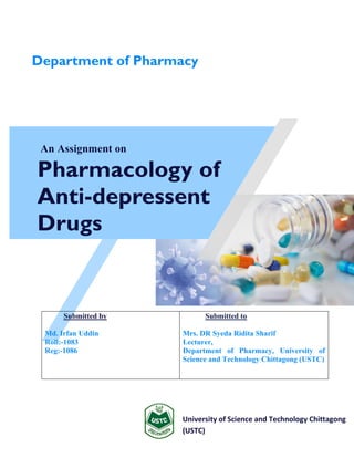 An Assignment on
Pharmacology of
Anti-depressent
Drugs
University of Science and Technology Chittagong
(USTC)
Submitted by
Md. Irfan Uddin
Roll:-1083
Reg:-1086
Submitted to
Mrs. DR Syeda Ridita Sharif
Lecturer,
Department of Pharmacy, University of
Science and Technology Chittagong (USTC)
Department of Pharmacy
 