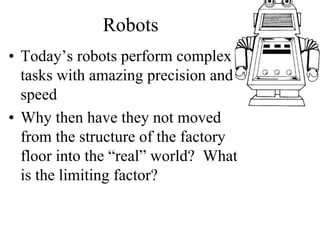 Robots
• Today’s robots perform complex
tasks with amazing precision and
speed
• Why then have they not moved
from the structure of the factory
floor into the “real” world? What
is the limiting factor?
 