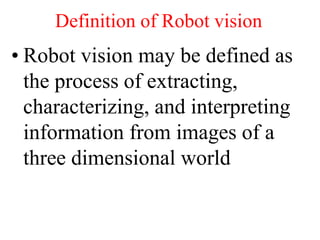 Definition of Robot vision
• Robot vision may be defined as
the process of extracting,
characterizing, and interpreting
information from images of a
three dimensional world
 