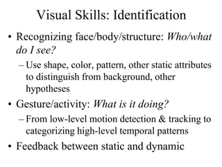 Visual Skills: Identification
• Recognizing face/body/structure: Who/what
do I see?
– Use shape, color, pattern, other static attributes
to distinguish from background, other
hypotheses
• Gesture/activity: What is it doing?
– From low-level motion detection & tracking to
categorizing high-level temporal patterns
• Feedback between static and dynamic
 