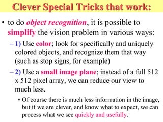 Clever Special Tricks that work:
• to do object recognition, it is possible to
simplify the vision problem in various ways:
– 1) Use color; look for specifically and uniquely
colored objects, and recognize them that way
(such as stop signs, for example)
– 2) Use a small image plane; instead of a full 512
x 512 pixel array, we can reduce our view to
much less.
• Of course there is much less information in the image,
but if we are clever, and know what to expect, we can
process what we see quickly and usefully.
 