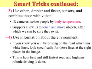 Smart Tricks continued:
– 3) Use other, simpler and faster, sensors, and
combine those with vision.
• IR cameras isolate people by body-temperature.
• Grippers allow us to touch and move objects, after
which we can be sure they exist.
– 4) Use information about the environment;
• if you know you will be driving on the road which has
white lines, look specifically for those lines at the right
places in the image.
• This is how first and still fastest road and highway
robotic driving is done.
 