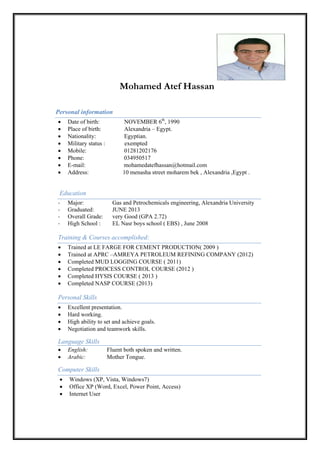Mohamed Atef Hassan
Personal information
• Date of birth: NOVEMBER 6th
, 1990
• Place of birth: Alexandria – Egypt.
• Nationality: Egyptian.
• Military status : exempted
• Mobile: 01281202176
• Phone: 034950517
• E-mail: mohamedatefhassan@hotmail.com
• Address: 10 menasha street moharem bek , Alexandria ,Egypt .
Education
- Major: Gas and Petrochemicals engineering, Alexandria University
- Graduated: JUNE 2013
- Overall Grade: very Good (GPA 2.72)
- High School : EL Nasr boys school ( EBS) , June 2008
Training & Courses accomplished:
• Trained at LE FARGE FOR CEMENT PRODUCTION( 2009 )
• Trained at APRC –AMREYA PETROLEUM REFINING COMPANY (2012)
• Completed MUD LOGGING COURSE ( 2011)
• Completed PROCESS CONTROL COURSE (2012 )
• Completed HYSIS COURSE ( 2013 )
• Completed NASP COURSE (2013)
Personal Skills
• Excellent presentation.
• Hard working.
• High ability to set and achieve goals.
• Negotiation and teamwork skills.
Language Skills
• English: Fluent both spoken and written.
• Arabic: Mother Tongue.
Computer Skills
• Windows (XP, Vista, Windows7)
• Office XP (Word, Excel, Power Point, Access)
• Internet User
 