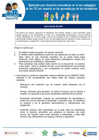 Tenga en cuenta que:
1. El análisis lo debe presentar de manera individual.
2. El análisis debe sustentarse a partir de una experiencia de clase, es decir,
debe narrar en qué momento específico de su praxis diaria logra
evidenciar cómo alguna de estas tendencias pedagógicas medias sus
experiencias de enseñanza y aprendizaje.
3. Para consolidar este análisis debe escribir en un documento, no superior
a dos hojas, cómo su práctica de aula, se ve permeada por una de estas
tendencias pedagógicas y, por consiguiente, se puede constituir como
una buena práctica docente:
 Aquí tenga en cuenta los siguientes criterios definidos por la UNESCO 2004,
respecto a las características que deben tener las buenas prácticas
docentes:
- Relevancia del contenido que se enseña: están alineadas con el
currículo.
- Tiempo suficiente para aprender: se refiere al tiempo que se dedica a
enseñar, en oposición a las horas oficialmente definidas en el currículo.
- Enseñanza estructurada: conjunto de oportunidades de aprendizaje a
través del cual se estimula al estudiante a aprender más, se monitorea
su proceso y se le garantiza realimentación y reforzamiento con
regularidad.
- Ambiente propicio para aprendizaje en el aula: tanto los estudiantes
como el docente concentran sus esfuerzos en alcanzar una meta
común, hay respeto mutuo entre docentes y estudiantes, y entre ellos
mismos; hay intercambios con respeto, armonía y seguridad.
Se enfoca en ofrecer opciones al estudiante de cuándo, dónde y cómo aprender. Esto
puede ayudar a los estudiantes a cubrir sus necesidades particulares, ya que tendrán
mayor flexibilidad en el ritmo, lugar y forma de entrega de los contenidos educativos. El
aprendizaje flexible puede incluir el uso de tecnología para el estudio en línea, dedicación
a medio tiempo, aceleración o desaceleración de programas, entre otros.
Aprendizaje flexible
 
