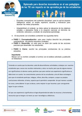 - Docentes conocedores del contenido disciplinar: para lo cual se requiere
inteligencia verbal, un amplio repertorio docente y motivación para
alcanzar las metas propuestas.
- Adaptabilidad al contexto: se debe valorar la relevancia de los objetivos
actuales y planeados frente a la situación nacional, en términos de
contenido, estructura y contexto de enseñanza-aprendizaje.
4. El documento con el análisis contendrá los siguientes ítems:
● PASO 1. Conceptualización: este paso implica describir las principales
características de práctica educativa (contexto).
● PASO 2. Desarrollo: en este paso se debe dar cuenta de las acciones
precisas que desarrollan los estudiantes.
 PASO 3. Cierre: escribir las principales conclusiones de su práctica
educativa.
Importante:
Marcar con su nombre completo el archivo con el análisis solicitado y publicarlo
en Slideshare.
Teniendo en cuenta que los docentes cada día desarrollamos actividades y trabajos con nuestros
estudiantes que a veces nos resultan motivantes y otros no mucho pero que de alguna manera
son significativos sin darnos cuenta, partimos que para realizar una experiencia significativa se
debe tener en cuenta los conocimientos previos de los estudiantes y de ahí idear estrategias
para que el estudiante participe, indague, infiera, describa, compare y saque sus propias
conclusiones referentes al tema, aspecto que le permitirá comprender de qué manera suceden
las cosas, como obtener lo que se desea, como mejorar lo que hacemos y por consiguiente
lograr lo que se desea.
Así que una experiencia significativa se logra disponiendo de todos los recursos y herramientas
necesarias que se tengan a la mano ya sean tecnológico y didácticos.
 