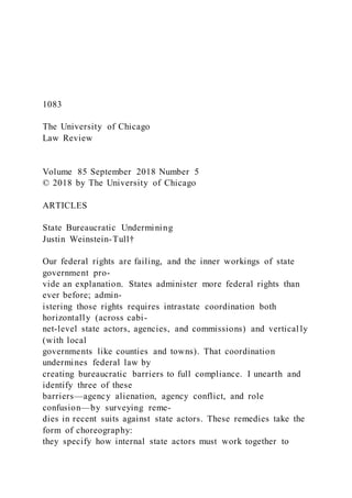1083
The University of Chicago
Law Review
Volume 85 September 2018 Number 5
© 2018 by The University of Chicago
ARTICLES
State Bureaucratic Undermining
Justin Weinstein-Tull†
Our federal rights are failing, and the inner workings of state
government pro-
vide an explanation. States administer more federal rights than
ever before; admin-
istering those rights requires intrastate coordination both
horizontally (across cabi-
net-level state actors, agencies, and commissions) and vertical ly
(with local
governments like counties and towns). That coordination
undermines federal law by
creating bureaucratic barriers to full compliance. I unearth and
identify three of these
barriers—agency alienation, agency conflict, and role
confusion—by surveying reme-
dies in recent suits against state actors. These remedies take the
form of choreography:
they specify how internal state actors must work together to
 