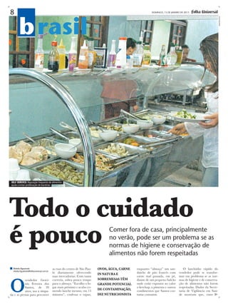 8                                                                                                          DOMINGO, 13 DE JANEIRO DE 2013 -




        b rasil




                                                                                                                                                                 demetrio koch
self service: Reposição frequente de alimentos
ajuda a evitar proliferação de bactérias




Todo o cuidado
é pouco                                                                          Comer fora de casa, principalmente
                                                                                 no verão, pode ser um problema se as
                                                                                 normas de higiene e conservação de
                                                                                 alimentos não forem respeitadas

  Rebeka Figueiredo                         as ruas do centro de São Pau-   OVOS, água, CARNE   enquanto “almoça” um san-           O lanchinho rápido do
  rebeka.figueiredo@folhauniversal.com.br
                                            lo diariamente oferecendo       IN NATURA E         duíche de pão francês com        vendedor pode se transfor-




O
                                            suas mercadorias. Com tanta                         carne mal passada, em pé,        mar em problema se as nor-
            vendedor Gercí-                 correria, sobra pouco tempo     SOBREMESAS têm      diante de um pequeno balcão      mas de higiene e de conserva-
            nio Ferreira dos                para o almoço. “Escolho o lu-   GRANDE POTENCIAL    onde estão expostos ao calor     ção de alimentos não forem
            Santos, de 39                   gar mais próximo e acabo co-                        o ketchup, a pimenta e outros    respeitadas. Dados da Secre-
                                            mendo lanche mesmo, em 15       DE CONTAMINAÇÃO,    condimentos que Santos cos-      taria de Vigilância em Saú-
            anos, usa a simpa-
tia e as pernas para percorrer              minutos”, confessa o rapaz,     diz nutricionista   tuma consumir.                   de mostram que, entre
 