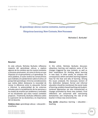 131
Resumen
En este artículo, Nicholas Burbules reflexiona
respecto del aprendizaje ubicuo, y explora
algunos de los cambios que los nuevos contextos
y procesos promueven, así como la forma en que
impactan en el pensamiento y el aprendizaje. En
otras palabras, el autor analiza las consecuencias
que el dónde y el cuándo tienen sobre el cómo y el
porqué del aprendizaje. Entre las consideraciones
que realiza deben destacarse la necesidad de
revisar la diferencia entre la educación formal
e informal, la potencialidad de los entornos
virtuales para la sociabilización de las personas y
los modos de enseñar por problemas y centrados
en los estudiantes que estos nuevos contextos
propician. Finalmente, Burbules reflexiona sobre
la superación de las dicotomías y la importancia
del rol docente.
Palabras clave: aprendizaje ubicuo – educación -
enseñanza
El aprendizaje ubicuo: nuevos contextos, nuevos procesos1
Ubiquitous Learning: New Contexts, New Processes
Nicholas C. Burbules2
Abstract
In this article, Nicholas Burbules discusses
ubiquitous learning and explores some of the
changes triggered by new contexts, as well as
their implications for thinking about learning
in new ways. In other words, he analyses the
consequences where and when learning happens
have for the how and why of learning. Among
the issues analyzed, the necessary revision of
the distinction between formal and informal
education should be mentioned; the social mode
of learning, problem-based teaching and student-
centered approaches are also characterized as
changes promoted by these new contexts. Final
reflections are concerned with overcoming
dichotomies and emphasizing the role of the
teacher in these new environments.
Key words: ubiquitous learning – education -
teaching
Fecha de recepción: 02/08/14
Fecha de evaluación: 17/08/14
Fecha de aceptación: 25/08/14
pp. 131-135
El aprendizaje ubicuo: Nuevos Contextos, Nuevos Procesos
Nicholas C. Burbules
 