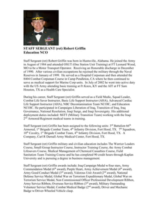 STAFF SERGEANT (ret) Robert Griffin
Education NCO
Staff Sergeant (ret) Robert Griffin was born in Huntsville, Alabama. He joined the Army
in August of 1984 and attended OSUT (One Station Unit Training) at FT Leonard Wood,
MO to be a Motor Transport Operator. Receiving an Honorable discharge in December
of 1990. After various civilian occupations he rejoined the military through the Naval
Reserves in January of 1999. He served as a Hospital Corpsman and then attended the
8404 Combat Corpsman Course in Camp Pendleton, CA where he then continued to
serve as medical support for Marine Corp units. In July of 2002 he went into active duty
with the US Army attending basic training at Ft Knox, KY and the AIT at FT Sam
Houston, TX as a Health Care Specialist.
During his career, Staff Sergeant (ret) Griffin served as a Field Medic, Squad Leader,
Combat Life Saver Instructor, Basic Life Support Instructor (AHA), Advanced Cardiac
Life Support Instructor (AHA), NBC Decontamination Team NCOIC, and Education
NCOIC. He participated in Campaigns Liberation of Iraq, Transition of Iraq, Iraq
Governance, National Resolution, Iraqi Surge, and Iraqi Sovereignty. His additional
deployment duties included: MiTT (Military Transition Team) working with the Iraqi
2nd
Armored Regiment medical teams in training.
Staff Sergeant (ret) Griffin has been assigned to the following units: 3rd
Battalion 66th
Armored, 1st
Brigade Combat Team, 4th
Infantry Division, Fort Hood, TX. 7th
Squadron,
10th
Cavalry, 1st
Brigade Combat Team, 4th
Infantry Division, Fort Hood, TX. A
Company, Carl R Darnall Army Medical Center, Fort Hood, TX.
Staff Sergeant (ret) Griffin military and civilian education includes The Warrior Leaders
Course, Small Group Instructor Course, Instructor Training Course, the Army Combat
Lifesavers Course, Medical Management of Chemical Casualties Course, Field
Sanitation Team Training Course and he has completed 90 credit hours through Kaplan
University and is pursuing a degree in business management.
Staff Sergeant (ret) Griffin awards include; Iraq Campaign Medal w/four stars, Army
Commendation Medal (6th
award), Purple Heart, Army Achievement Medal (4th
award),
Army Good Conduct Medal (3rd
award), Valorous Unit Award (2nd
award), National
Defense Service Medal, Global War on Terrorism Expeditionary Medal, Global War on
Terrorism Service Medal, Non Commissioned Officer Professional Development Ribbon,
Army Service Ribbon, Overseas Service Ribbon (3rd
award), Military Outstanding
Volunteer Service Medal, Combat Medical Badge (2nd
award), Driver and Mechanic
Badge w/Driver-Wheeled Vehicle clasp.
 