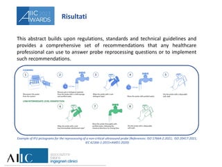 Risultati
This abstract builds upon regulations, standards and technical guidelines and
provides a comprehensive set of recommendations that any healthcare
professional can use to answer probe reprocessing questions or to implement
such recommendations.
Example of IFU pictograms for the reprocessing of a non-critical ultrasound probe (References: ISO 17664-2:2021; ISO 20417:2021;
IEC 62366-1:2015+AMD1:2020)
 