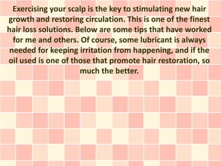 Exercising your scalp is the key to stimulating new hair
growth and restoring circulation. This is one of the finest
hair loss solutions. Below are some tips that have worked
  for me and others. Of course, some lubricant is always
 needed for keeping irritation from happening, and if the
oil used is one of those that promote hair restoration, so
                      much the better.
 