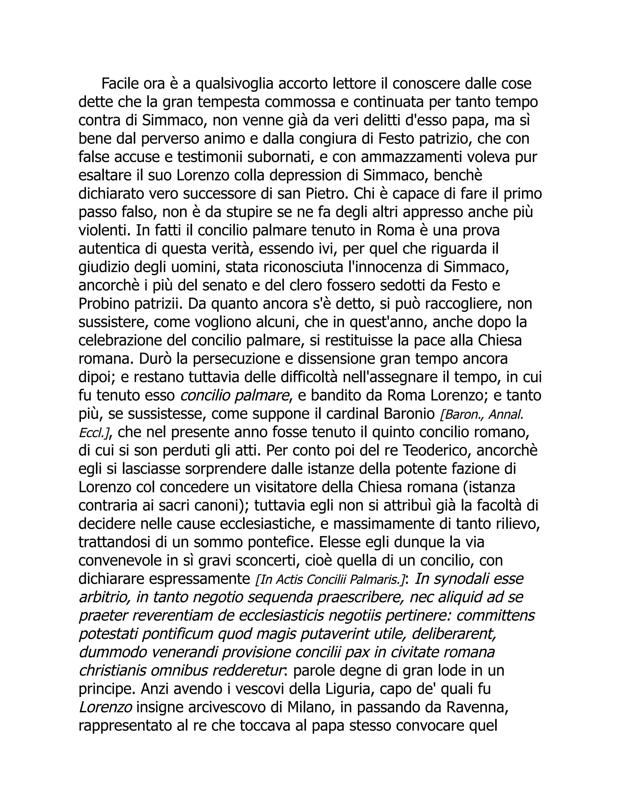 Facile ora è a qualsivoglia accorto lettore il conoscere dalle cose
dette che la gran tempesta commossa e continuata per tanto tempo
contra di Simmaco, non venne già da veri delitti d'esso papa, ma sì
bene dal perverso animo e dalla congiura di Festo patrizio, che con
false accuse e testimonii subornati, e con ammazzamenti voleva pur
esaltare il suo Lorenzo colla depression di Simmaco, benchè
dichiarato vero successore di san Pietro. Chi è capace di fare il primo
passo falso, non è da stupire se ne fa degli altri appresso anche più
violenti. In fatti il concilio palmare tenuto in Roma è una prova
autentica di questa verità, essendo ivi, per quel che riguarda il
giudizio degli uomini, stata riconosciuta l'innocenza di Simmaco,
ancorchè i più del senato e del clero fossero sedotti da Festo e
Probino patrizii. Da quanto ancora s'è detto, si può raccogliere, non
sussistere, come vogliono alcuni, che in quest'anno, anche dopo la
celebrazione del concilio palmare, si restituisse la pace alla Chiesa
romana. Durò la persecuzione e dissensione gran tempo ancora
dipoi; e restano tuttavia delle difficoltà nell'assegnare il tempo, in cui
fu tenuto esso concilio palmare, e bandito da Roma Lorenzo; e tanto
più, se sussistesse, come suppone il cardinal Baronio [Baron., Annal.
Eccl.], che nel presente anno fosse tenuto il quinto concilio romano,
di cui si son perduti gli atti. Per conto poi del re Teoderico, ancorchè
egli si lasciasse sorprendere dalle istanze della potente fazione di
Lorenzo col concedere un visitatore della Chiesa romana (istanza
contraria ai sacri canoni); tuttavia egli non si attribuì già la facoltà di
decidere nelle cause ecclesiastiche, e massimamente di tanto rilievo,
trattandosi di un sommo pontefice. Elesse egli dunque la via
convenevole in sì gravi sconcerti, cioè quella di un concilio, con
dichiarare espressamente [In Actis Concilii Palmaris.]: In synodali esse
arbitrio, in tanto negotio sequenda praescribere, nec aliquid ad se
praeter reverentiam de ecclesiasticis negotiis pertinere: committens
potestati pontificum quod magis putaverint utile, deliberarent,
dummodo venerandi provisione concilii pax in civitate romana
christianis omnibus redderetur: parole degne di gran lode in un
principe. Anzi avendo i vescovi della Liguria, capo de' quali fu
Lorenzo insigne arcivescovo di Milano, in passando da Ravenna,
rappresentato al re che toccava al papa stesso convocare quel
 