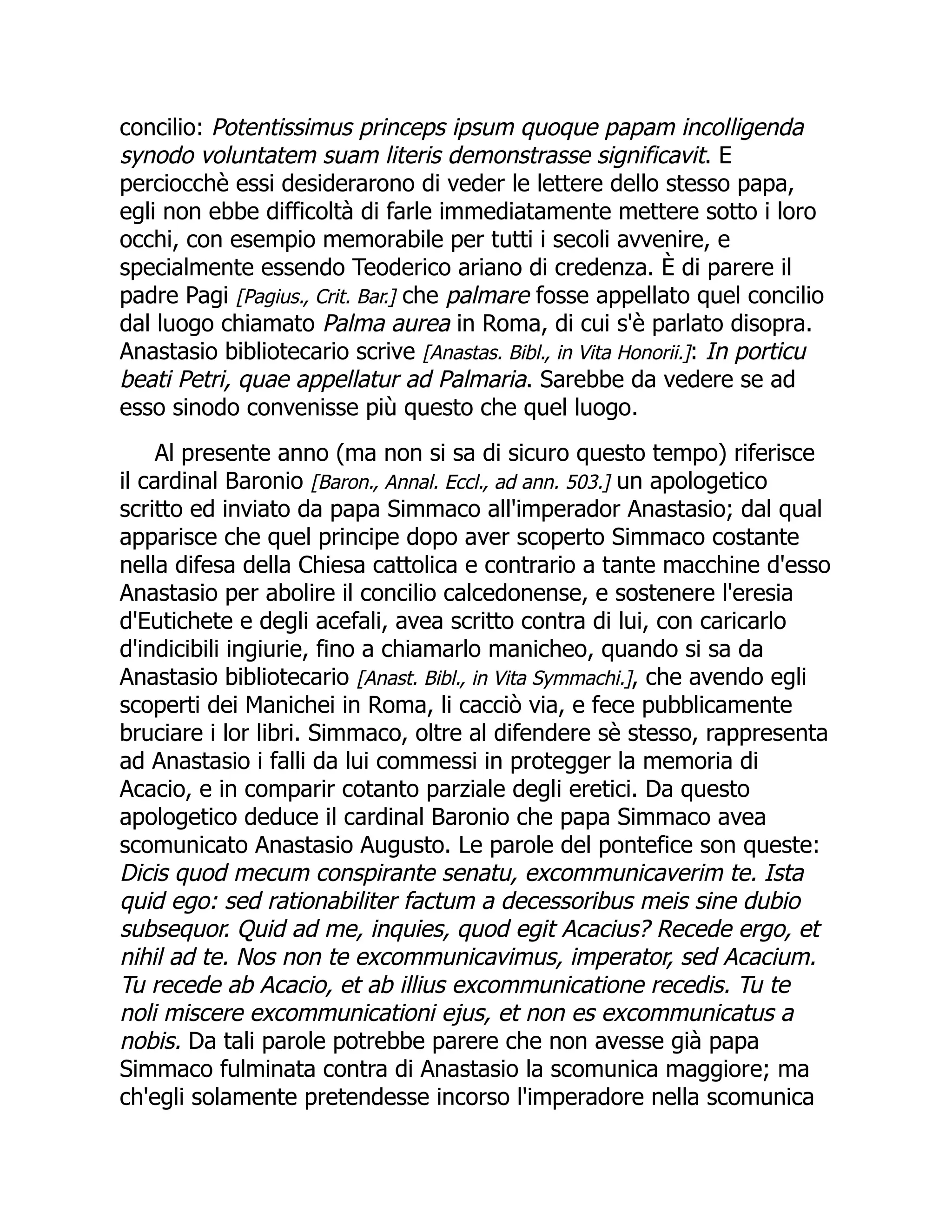 concilio: Potentissimus princeps ipsum quoque papam incolligenda
synodo voluntatem suam literis demonstrasse significavit. E
perciocchè essi desiderarono di veder le lettere dello stesso papa,
egli non ebbe difficoltà di farle immediatamente mettere sotto i loro
occhi, con esempio memorabile per tutti i secoli avvenire, e
specialmente essendo Teoderico ariano di credenza. È di parere il
padre Pagi [Pagius., Crit. Bar.] che palmare fosse appellato quel concilio
dal luogo chiamato Palma aurea in Roma, di cui s'è parlato disopra.
Anastasio bibliotecario scrive [Anastas. Bibl., in Vita Honorii.]: In porticu
beati Petri, quae appellatur ad Palmaria. Sarebbe da vedere se ad
esso sinodo convenisse più questo che quel luogo.
Al presente anno (ma non si sa di sicuro questo tempo) riferisce
il cardinal Baronio [Baron., Annal. Eccl., ad ann. 503.] un apologetico
scritto ed inviato da papa Simmaco all'imperador Anastasio; dal qual
apparisce che quel principe dopo aver scoperto Simmaco costante
nella difesa della Chiesa cattolica e contrario a tante macchine d'esso
Anastasio per abolire il concilio calcedonense, e sostenere l'eresia
d'Eutichete e degli acefali, avea scritto contra di lui, con caricarlo
d'indicibili ingiurie, fino a chiamarlo manicheo, quando si sa da
Anastasio bibliotecario [Anast. Bibl., in Vita Symmachi.], che avendo egli
scoperti dei Manichei in Roma, li cacciò via, e fece pubblicamente
bruciare i lor libri. Simmaco, oltre al difendere sè stesso, rappresenta
ad Anastasio i falli da lui commessi in protegger la memoria di
Acacio, e in comparir cotanto parziale degli eretici. Da questo
apologetico deduce il cardinal Baronio che papa Simmaco avea
scomunicato Anastasio Augusto. Le parole del pontefice son queste:
Dicis quod mecum conspirante senatu, excommunicaverim te. Ista
quid ego: sed rationabiliter factum a decessoribus meis sine dubio
subsequor. Quid ad me, inquies, quod egit Acacius? Recede ergo, et
nihil ad te. Nos non te excommunicavimus, imperator, sed Acacium.
Tu recede ab Acacio, et ab illius excommunicatione recedis. Tu te
noli miscere excommunicationi ejus, et non es excommunicatus a
nobis. Da tali parole potrebbe parere che non avesse già papa
Simmaco fulminata contra di Anastasio la scomunica maggiore; ma
ch'egli solamente pretendesse incorso l'imperadore nella scomunica
 