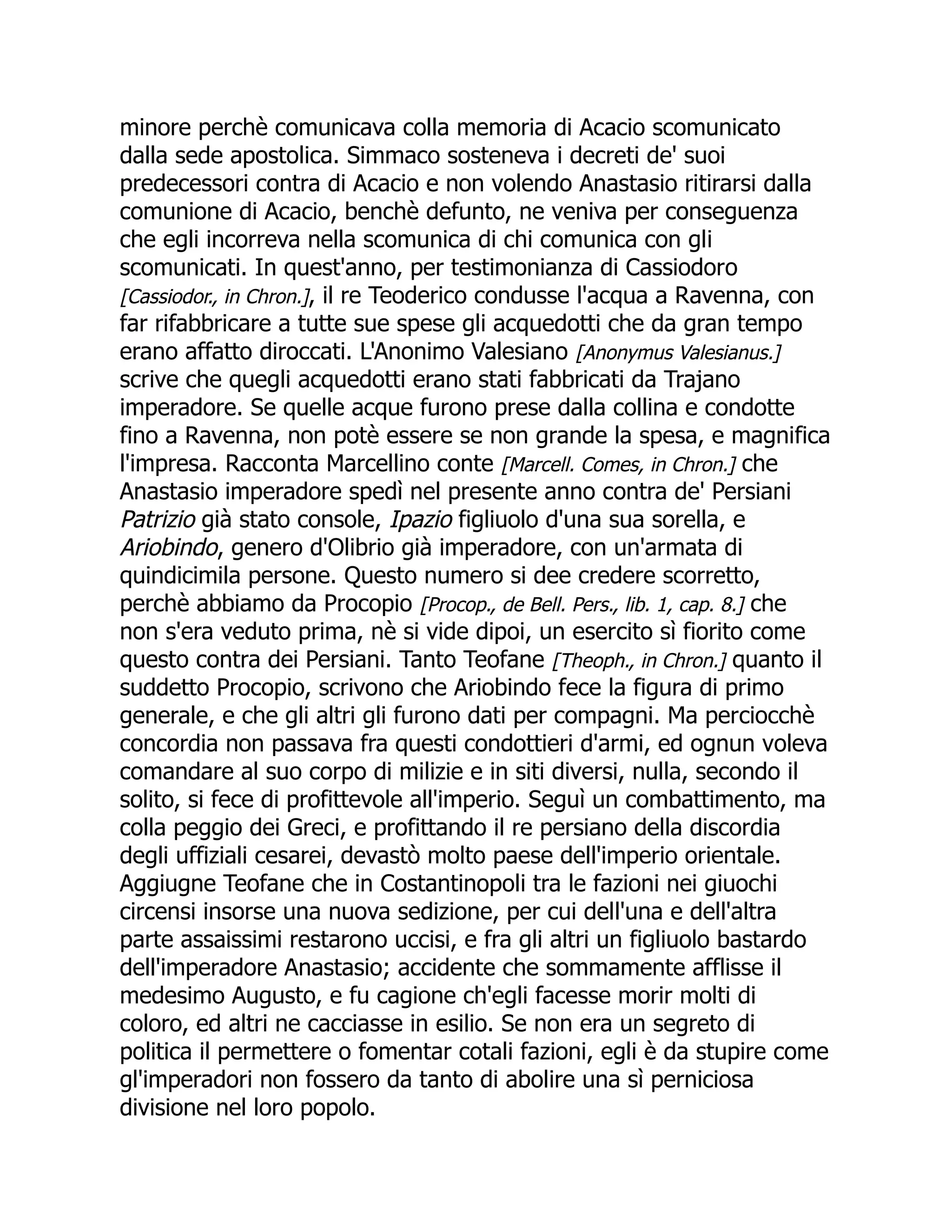 minore perchè comunicava colla memoria di Acacio scomunicato
dalla sede apostolica. Simmaco sosteneva i decreti de' suoi
predecessori contra di Acacio e non volendo Anastasio ritirarsi dalla
comunione di Acacio, benchè defunto, ne veniva per conseguenza
che egli incorreva nella scomunica di chi comunica con gli
scomunicati. In quest'anno, per testimonianza di Cassiodoro
[Cassiodor., in Chron.], il re Teoderico condusse l'acqua a Ravenna, con
far rifabbricare a tutte sue spese gli acquedotti che da gran tempo
erano affatto diroccati. L'Anonimo Valesiano [Anonymus Valesianus.]
scrive che quegli acquedotti erano stati fabbricati da Trajano
imperadore. Se quelle acque furono prese dalla collina e condotte
fino a Ravenna, non potè essere se non grande la spesa, e magnifica
l'impresa. Racconta Marcellino conte [Marcell. Comes, in Chron.] che
Anastasio imperadore spedì nel presente anno contra de' Persiani
Patrizio già stato console, Ipazio figliuolo d'una sua sorella, e
Ariobindo, genero d'Olibrio già imperadore, con un'armata di
quindicimila persone. Questo numero si dee credere scorretto,
perchè abbiamo da Procopio [Procop., de Bell. Pers., lib. 1, cap. 8.] che
non s'era veduto prima, nè si vide dipoi, un esercito sì fiorito come
questo contra dei Persiani. Tanto Teofane [Theoph., in Chron.] quanto il
suddetto Procopio, scrivono che Ariobindo fece la figura di primo
generale, e che gli altri gli furono dati per compagni. Ma perciocchè
concordia non passava fra questi condottieri d'armi, ed ognun voleva
comandare al suo corpo di milizie e in siti diversi, nulla, secondo il
solito, si fece di profittevole all'imperio. Seguì un combattimento, ma
colla peggio dei Greci, e profittando il re persiano della discordia
degli uffiziali cesarei, devastò molto paese dell'imperio orientale.
Aggiugne Teofane che in Costantinopoli tra le fazioni nei giuochi
circensi insorse una nuova sedizione, per cui dell'una e dell'altra
parte assaissimi restarono uccisi, e fra gli altri un figliuolo bastardo
dell'imperadore Anastasio; accidente che sommamente afflisse il
medesimo Augusto, e fu cagione ch'egli facesse morir molti di
coloro, ed altri ne cacciasse in esilio. Se non era un segreto di
politica il permettere o fomentar cotali fazioni, egli è da stupire come
gl'imperadori non fossero da tanto di abolire una sì perniciosa
divisione nel loro popolo.
 