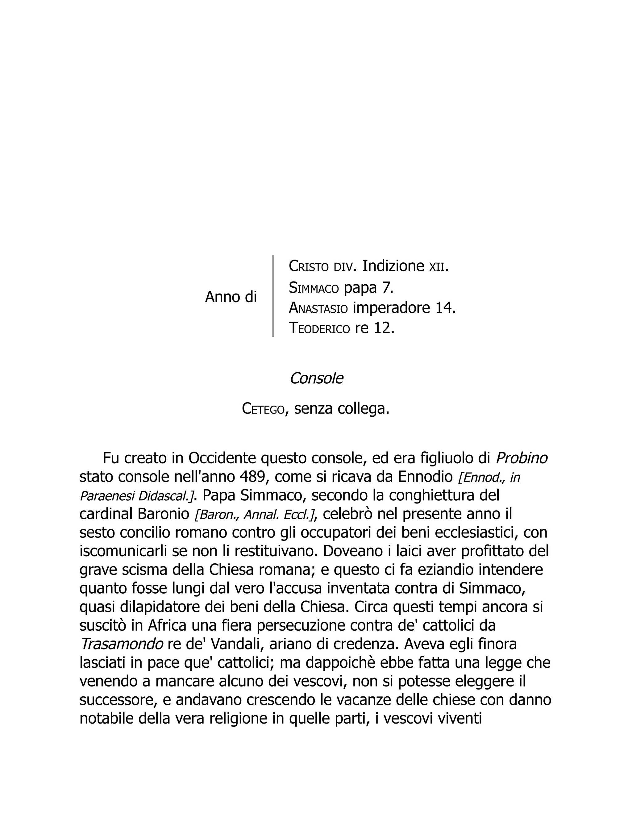 Anno di
Cristo DIV. Indizione XII.
Simmaco papa 7.
Anastasio imperadore 14.
Teoderico re 12.
Console
Cetego, senza collega.
Fu creato in Occidente questo console, ed era figliuolo di Probino
stato console nell'anno 489, come si ricava da Ennodio [Ennod., in
Paraenesi Didascal.]. Papa Simmaco, secondo la conghiettura del
cardinal Baronio [Baron., Annal. Eccl.], celebrò nel presente anno il
sesto concilio romano contro gli occupatori dei beni ecclesiastici, con
iscomunicarli se non li restituivano. Doveano i laici aver profittato del
grave scisma della Chiesa romana; e questo ci fa eziandio intendere
quanto fosse lungi dal vero l'accusa inventata contra di Simmaco,
quasi dilapidatore dei beni della Chiesa. Circa questi tempi ancora si
suscitò in Africa una fiera persecuzione contra de' cattolici da
Trasamondo re de' Vandali, ariano di credenza. Aveva egli finora
lasciati in pace que' cattolici; ma dappoichè ebbe fatta una legge che
venendo a mancare alcuno dei vescovi, non si potesse eleggere il
successore, e andavano crescendo le vacanze delle chiese con danno
notabile della vera religione in quelle parti, i vescovi viventi
 