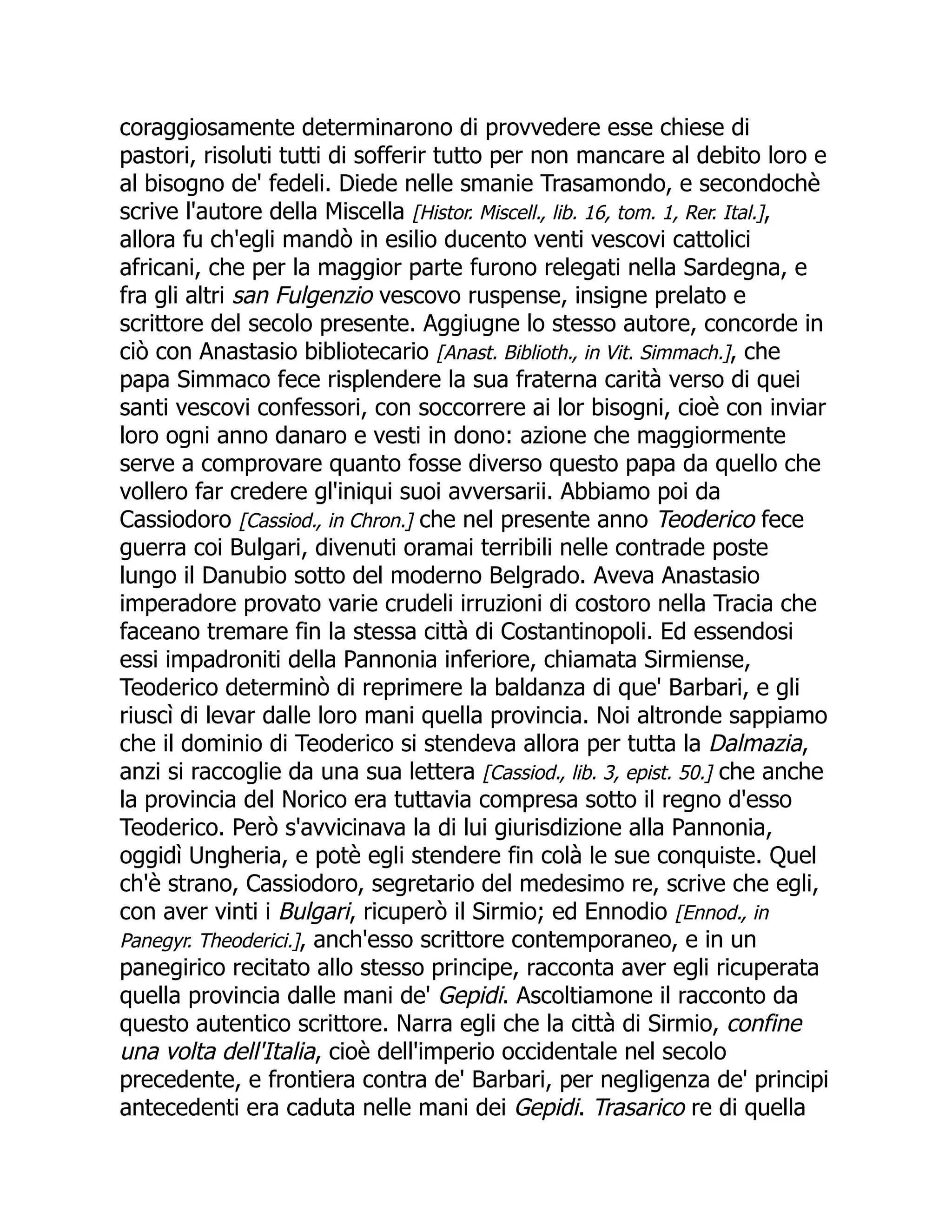 coraggiosamente determinarono di provvedere esse chiese di
pastori, risoluti tutti di sofferir tutto per non mancare al debito loro e
al bisogno de' fedeli. Diede nelle smanie Trasamondo, e secondochè
scrive l'autore della Miscella [Histor. Miscell., lib. 16, tom. 1, Rer. Ital.],
allora fu ch'egli mandò in esilio ducento venti vescovi cattolici
africani, che per la maggior parte furono relegati nella Sardegna, e
fra gli altri san Fulgenzio vescovo ruspense, insigne prelato e
scrittore del secolo presente. Aggiugne lo stesso autore, concorde in
ciò con Anastasio bibliotecario [Anast. Biblioth., in Vit. Simmach.], che
papa Simmaco fece risplendere la sua fraterna carità verso di quei
santi vescovi confessori, con soccorrere ai lor bisogni, cioè con inviar
loro ogni anno danaro e vesti in dono: azione che maggiormente
serve a comprovare quanto fosse diverso questo papa da quello che
vollero far credere gl'iniqui suoi avversarii. Abbiamo poi da
Cassiodoro [Cassiod., in Chron.] che nel presente anno Teoderico fece
guerra coi Bulgari, divenuti oramai terribili nelle contrade poste
lungo il Danubio sotto del moderno Belgrado. Aveva Anastasio
imperadore provato varie crudeli irruzioni di costoro nella Tracia che
faceano tremare fin la stessa città di Costantinopoli. Ed essendosi
essi impadroniti della Pannonia inferiore, chiamata Sirmiense,
Teoderico determinò di reprimere la baldanza di que' Barbari, e gli
riuscì di levar dalle loro mani quella provincia. Noi altronde sappiamo
che il dominio di Teoderico si stendeva allora per tutta la Dalmazia,
anzi si raccoglie da una sua lettera [Cassiod., lib. 3, epist. 50.] che anche
la provincia del Norico era tuttavia compresa sotto il regno d'esso
Teoderico. Però s'avvicinava la di lui giurisdizione alla Pannonia,
oggidì Ungheria, e potè egli stendere fin colà le sue conquiste. Quel
ch'è strano, Cassiodoro, segretario del medesimo re, scrive che egli,
con aver vinti i Bulgari, ricuperò il Sirmio; ed Ennodio [Ennod., in
Panegyr. Theoderici.], anch'esso scrittore contemporaneo, e in un
panegirico recitato allo stesso principe, racconta aver egli ricuperata
quella provincia dalle mani de' Gepidi. Ascoltiamone il racconto da
questo autentico scrittore. Narra egli che la città di Sirmio, confine
una volta dell'Italia, cioè dell'imperio occidentale nel secolo
precedente, e frontiera contra de' Barbari, per negligenza de' principi
antecedenti era caduta nelle mani dei Gepidi. Trasarico re di quella
 