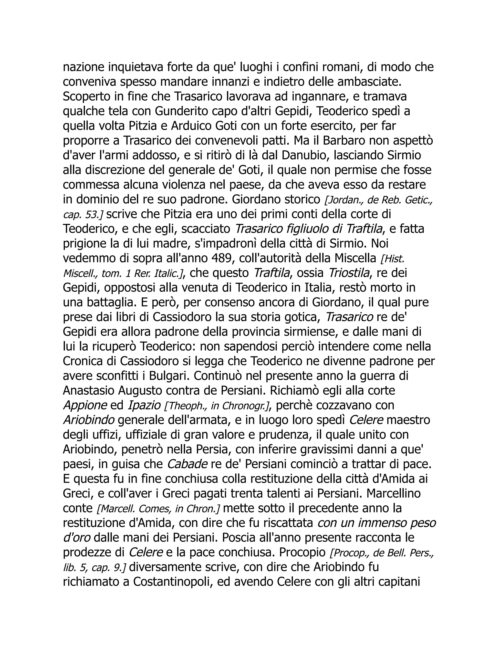 nazione inquietava forte da que' luoghi i confini romani, di modo che
conveniva spesso mandare innanzi e indietro delle ambasciate.
Scoperto in fine che Trasarico lavorava ad ingannare, e tramava
qualche tela con Gunderito capo d'altri Gepidi, Teoderico spedì a
quella volta Pitzia e Arduico Goti con un forte esercito, per far
proporre a Trasarico dei convenevoli patti. Ma il Barbaro non aspettò
d'aver l'armi addosso, e si ritirò di là dal Danubio, lasciando Sirmio
alla discrezione del generale de' Goti, il quale non permise che fosse
commessa alcuna violenza nel paese, da che aveva esso da restare
in dominio del re suo padrone. Giordano storico [Jordan., de Reb. Getic.,
cap. 53.] scrive che Pitzia era uno dei primi conti della corte di
Teoderico, e che egli, scacciato Trasarico figliuolo di Traftila, e fatta
prigione la di lui madre, s'impadronì della città di Sirmio. Noi
vedemmo di sopra all'anno 489, coll'autorità della Miscella [Hist.
Miscell., tom. 1 Rer. Italic.], che questo Traftila, ossia Triostila, re dei
Gepidi, oppostosi alla venuta di Teoderico in Italia, restò morto in
una battaglia. E però, per consenso ancora di Giordano, il qual pure
prese dai libri di Cassiodoro la sua storia gotica, Trasarico re de'
Gepidi era allora padrone della provincia sirmiense, e dalle mani di
lui la ricuperò Teoderico: non sapendosi perciò intendere come nella
Cronica di Cassiodoro si legga che Teoderico ne divenne padrone per
avere sconfitti i Bulgari. Continuò nel presente anno la guerra di
Anastasio Augusto contra de Persiani. Richiamò egli alla corte
Appione ed Ipazio [Theoph., in Chronogr.], perchè cozzavano con
Ariobindo generale dell'armata, e in luogo loro spedì Celere maestro
degli uffizi, uffiziale di gran valore e prudenza, il quale unito con
Ariobindo, penetrò nella Persia, con inferire gravissimi danni a que'
paesi, in guisa che Cabade re de' Persiani cominciò a trattar di pace.
E questa fu in fine conchiusa colla restituzione della città d'Amida ai
Greci, e coll'aver i Greci pagati trenta talenti ai Persiani. Marcellino
conte [Marcell. Comes, in Chron.] mette sotto il precedente anno la
restituzione d'Amida, con dire che fu riscattata con un immenso peso
d'oro dalle mani dei Persiani. Poscia all'anno presente racconta le
prodezze di Celere e la pace conchiusa. Procopio [Procop., de Bell. Pers.,
lib. 5, cap. 9.] diversamente scrive, con dire che Ariobindo fu
richiamato a Costantinopoli, ed avendo Celere con gli altri capitani
 