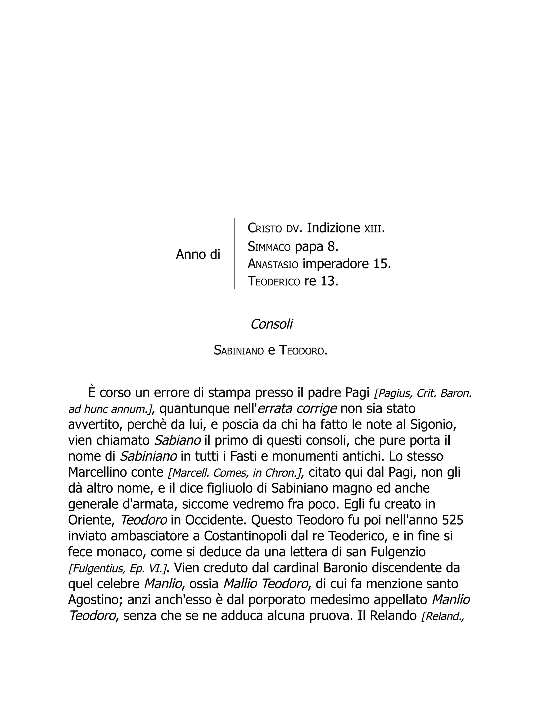 Anno di
Cristo DV. Indizione XIII.
Simmaco papa 8.
Anastasio imperadore 15.
Teoderico re 13.
Consoli
Sabiniano e Teodoro.
È corso un errore di stampa presso il padre Pagi [Pagius, Crit. Baron.
ad hunc annum.], quantunque nell'errata corrige non sia stato
avvertito, perchè da lui, e poscia da chi ha fatto le note al Sigonio,
vien chiamato Sabiano il primo di questi consoli, che pure porta il
nome di Sabiniano in tutti i Fasti e monumenti antichi. Lo stesso
Marcellino conte [Marcell. Comes, in Chron.], citato qui dal Pagi, non gli
dà altro nome, e il dice figliuolo di Sabiniano magno ed anche
generale d'armata, siccome vedremo fra poco. Egli fu creato in
Oriente, Teodoro in Occidente. Questo Teodoro fu poi nell'anno 525
inviato ambasciatore a Costantinopoli dal re Teoderico, e in fine si
fece monaco, come si deduce da una lettera di san Fulgenzio
[Fulgentius, Ep. VI.]. Vien creduto dal cardinal Baronio discendente da
quel celebre Manlio, ossia Mallio Teodoro, di cui fa menzione santo
Agostino; anzi anch'esso è dal porporato medesimo appellato Manlio
Teodoro, senza che se ne adduca alcuna pruova. Il Relando [Reland.,
 