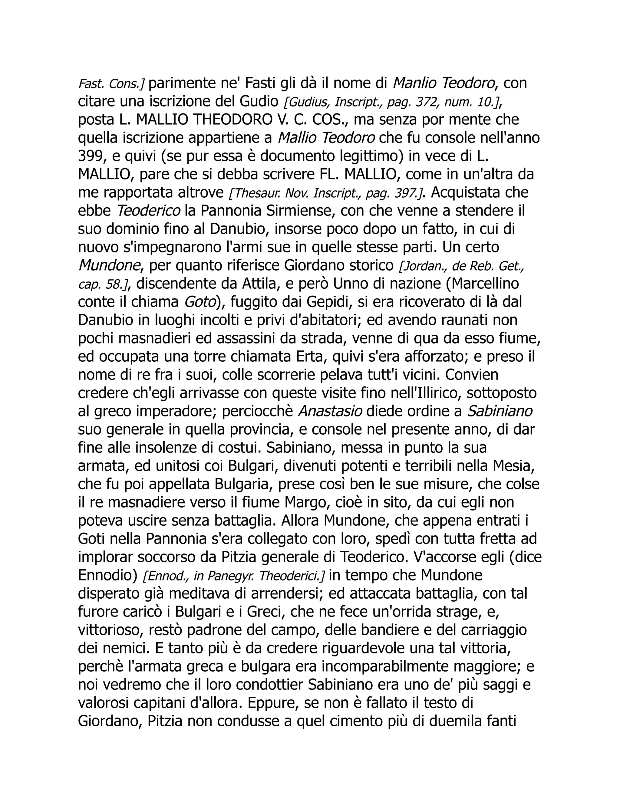 Fast. Cons.] parimente ne' Fasti gli dà il nome di Manlio Teodoro, con
citare una iscrizione del Gudio [Gudius, Inscript., pag. 372, num. 10.],
posta L. MALLIO THEODORO V. C. COS., ma senza por mente che
quella iscrizione appartiene a Mallio Teodoro che fu console nell'anno
399, e quivi (se pur essa è documento legittimo) in vece di L.
MALLIO, pare che si debba scrivere FL. MALLIO, come in un'altra da
me rapportata altrove [Thesaur. Nov. Inscript., pag. 397.]. Acquistata che
ebbe Teoderico la Pannonia Sirmiense, con che venne a stendere il
suo dominio fino al Danubio, insorse poco dopo un fatto, in cui di
nuovo s'impegnarono l'armi sue in quelle stesse parti. Un certo
Mundone, per quanto riferisce Giordano storico [Jordan., de Reb. Get.,
cap. 58.], discendente da Attila, e però Unno di nazione (Marcellino
conte il chiama Goto), fuggito dai Gepidi, si era ricoverato di là dal
Danubio in luoghi incolti e privi d'abitatori; ed avendo raunati non
pochi masnadieri ed assassini da strada, venne di qua da esso fiume,
ed occupata una torre chiamata Erta, quivi s'era afforzato; e preso il
nome di re fra i suoi, colle scorrerie pelava tutt'i vicini. Convien
credere ch'egli arrivasse con queste visite fino nell'Illirico, sottoposto
al greco imperadore; perciocchè Anastasio diede ordine a Sabiniano
suo generale in quella provincia, e console nel presente anno, di dar
fine alle insolenze di costui. Sabiniano, messa in punto la sua
armata, ed unitosi coi Bulgari, divenuti potenti e terribili nella Mesia,
che fu poi appellata Bulgaria, prese così ben le sue misure, che colse
il re masnadiere verso il fiume Margo, cioè in sito, da cui egli non
poteva uscire senza battaglia. Allora Mundone, che appena entrati i
Goti nella Pannonia s'era collegato con loro, spedì con tutta fretta ad
implorar soccorso da Pitzia generale di Teoderico. V'accorse egli (dice
Ennodio) [Ennod., in Panegyr. Theoderici.] in tempo che Mundone
disperato già meditava di arrendersi; ed attaccata battaglia, con tal
furore caricò i Bulgari e i Greci, che ne fece un'orrida strage, e,
vittorioso, restò padrone del campo, delle bandiere e del carriaggio
dei nemici. E tanto più è da credere riguardevole una tal vittoria,
perchè l'armata greca e bulgara era incomparabilmente maggiore; e
noi vedremo che il loro condottier Sabiniano era uno de' più saggi e
valorosi capitani d'allora. Eppure, se non è fallato il testo di
Giordano, Pitzia non condusse a quel cimento più di duemila fanti
 