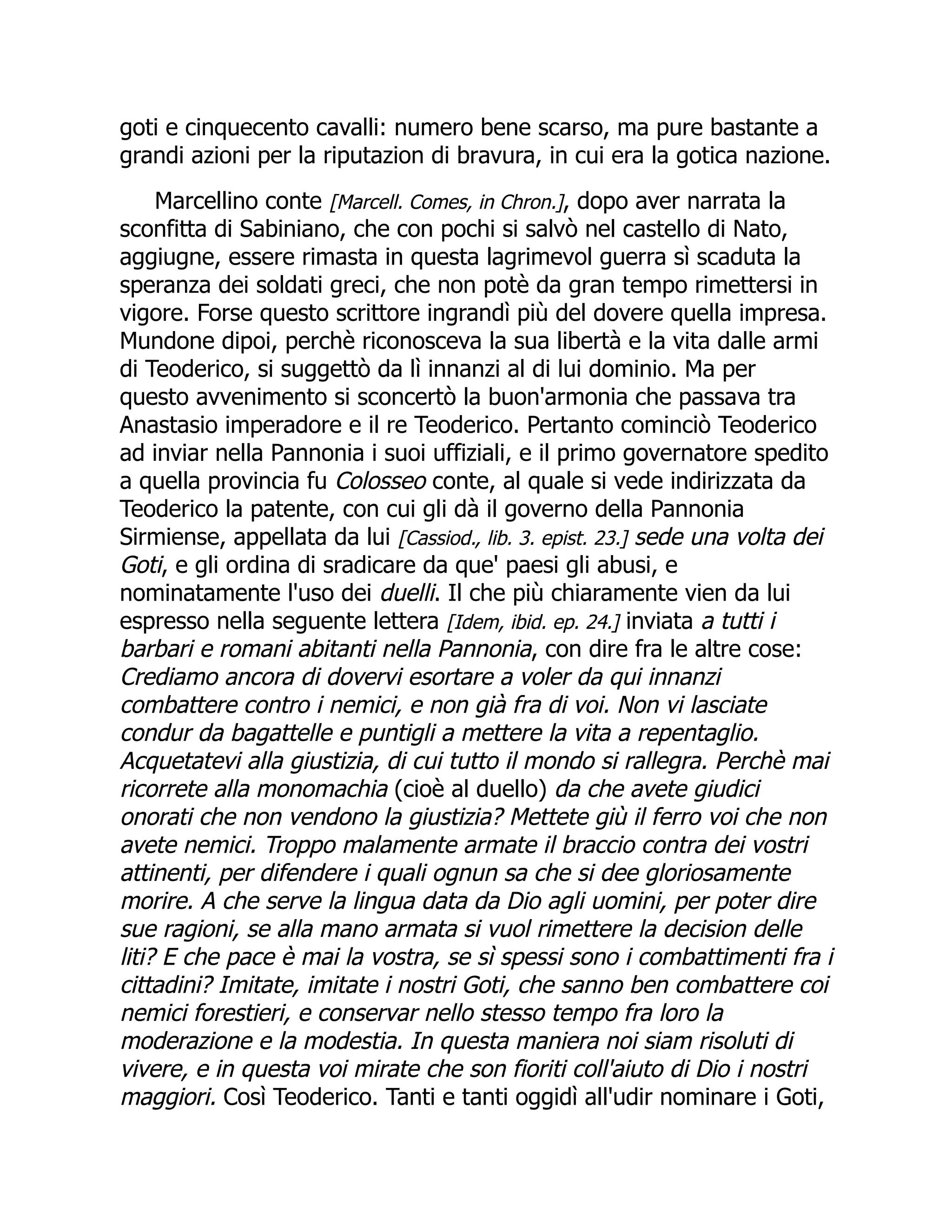 goti e cinquecento cavalli: numero bene scarso, ma pure bastante a
grandi azioni per la riputazion di bravura, in cui era la gotica nazione.
Marcellino conte [Marcell. Comes, in Chron.], dopo aver narrata la
sconfitta di Sabiniano, che con pochi si salvò nel castello di Nato,
aggiugne, essere rimasta in questa lagrimevol guerra sì scaduta la
speranza dei soldati greci, che non potè da gran tempo rimettersi in
vigore. Forse questo scrittore ingrandì più del dovere quella impresa.
Mundone dipoi, perchè riconosceva la sua libertà e la vita dalle armi
di Teoderico, si suggettò da lì innanzi al di lui dominio. Ma per
questo avvenimento si sconcertò la buon'armonia che passava tra
Anastasio imperadore e il re Teoderico. Pertanto cominciò Teoderico
ad inviar nella Pannonia i suoi uffiziali, e il primo governatore spedito
a quella provincia fu Colosseo conte, al quale si vede indirizzata da
Teoderico la patente, con cui gli dà il governo della Pannonia
Sirmiense, appellata da lui [Cassiod., lib. 3. epist. 23.] sede una volta dei
Goti, e gli ordina di sradicare da que' paesi gli abusi, e
nominatamente l'uso dei duelli. Il che più chiaramente vien da lui
espresso nella seguente lettera [Idem, ibid. ep. 24.] inviata a tutti i
barbari e romani abitanti nella Pannonia, con dire fra le altre cose:
Crediamo ancora di dovervi esortare a voler da qui innanzi
combattere contro i nemici, e non già fra di voi. Non vi lasciate
condur da bagattelle e puntigli a mettere la vita a repentaglio.
Acquetatevi alla giustizia, di cui tutto il mondo si rallegra. Perchè mai
ricorrete alla monomachia (cioè al duello) da che avete giudici
onorati che non vendono la giustizia? Mettete giù il ferro voi che non
avete nemici. Troppo malamente armate il braccio contra dei vostri
attinenti, per difendere i quali ognun sa che si dee gloriosamente
morire. A che serve la lingua data da Dio agli uomini, per poter dire
sue ragioni, se alla mano armata si vuol rimettere la decision delle
liti? E che pace è mai la vostra, se sì spessi sono i combattimenti fra i
cittadini? Imitate, imitate i nostri Goti, che sanno ben combattere coi
nemici forestieri, e conservar nello stesso tempo fra loro la
moderazione e la modestia. In questa maniera noi siam risoluti di
vivere, e in questa voi mirate che son fioriti coll'aiuto di Dio i nostri
maggiori. Così Teoderico. Tanti e tanti oggidì all'udir nominare i Goti,
 