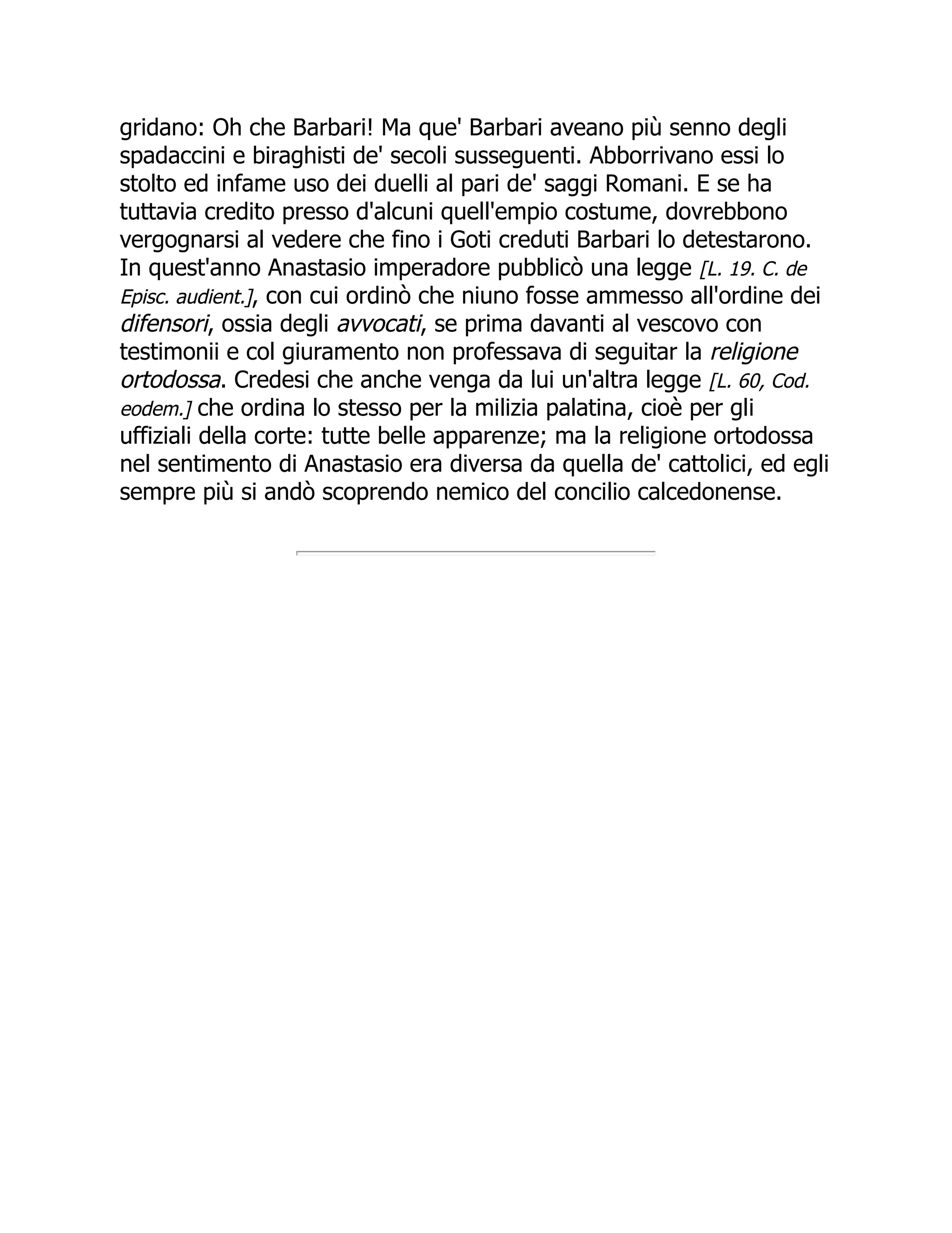 gridano: Oh che Barbari! Ma que' Barbari aveano più senno degli
spadaccini e biraghisti de' secoli susseguenti. Abborrivano essi lo
stolto ed infame uso dei duelli al pari de' saggi Romani. E se ha
tuttavia credito presso d'alcuni quell'empio costume, dovrebbono
vergognarsi al vedere che fino i Goti creduti Barbari lo detestarono.
In quest'anno Anastasio imperadore pubblicò una legge [L. 19. C. de
Episc. audient.], con cui ordinò che niuno fosse ammesso all'ordine dei
difensori, ossia degli avvocati, se prima davanti al vescovo con
testimonii e col giuramento non professava di seguitar la religione
ortodossa. Credesi che anche venga da lui un'altra legge [L. 60, Cod.
eodem.] che ordina lo stesso per la milizia palatina, cioè per gli
uffiziali della corte: tutte belle apparenze; ma la religione ortodossa
nel sentimento di Anastasio era diversa da quella de' cattolici, ed egli
sempre più si andò scoprendo nemico del concilio calcedonense.
 