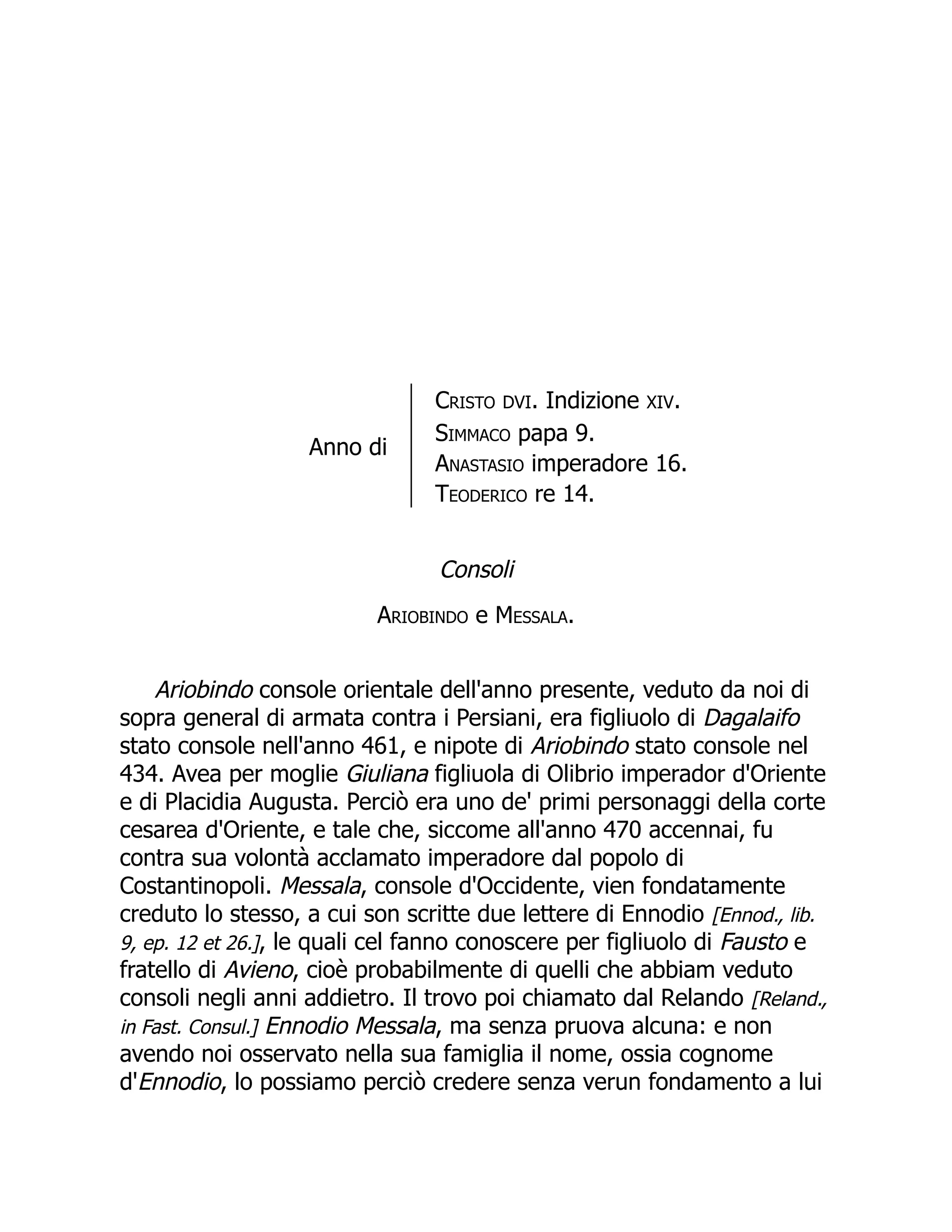 Anno di
Cristo DVI. Indizione XIV.
Simmaco papa 9.
Anastasio imperadore 16.
Teoderico re 14.
Consoli
Ariobindo e Messala.
Ariobindo console orientale dell'anno presente, veduto da noi di
sopra general di armata contra i Persiani, era figliuolo di Dagalaifo
stato console nell'anno 461, e nipote di Ariobindo stato console nel
434. Avea per moglie Giuliana figliuola di Olibrio imperador d'Oriente
e di Placidia Augusta. Perciò era uno de' primi personaggi della corte
cesarea d'Oriente, e tale che, siccome all'anno 470 accennai, fu
contra sua volontà acclamato imperadore dal popolo di
Costantinopoli. Messala, console d'Occidente, vien fondatamente
creduto lo stesso, a cui son scritte due lettere di Ennodio [Ennod., lib.
9, ep. 12 et 26.], le quali cel fanno conoscere per figliuolo di Fausto e
fratello di Avieno, cioè probabilmente di quelli che abbiam veduto
consoli negli anni addietro. Il trovo poi chiamato dal Relando [Reland.,
in Fast. Consul.] Ennodio Messala, ma senza pruova alcuna: e non
avendo noi osservato nella sua famiglia il nome, ossia cognome
d'Ennodio, lo possiamo perciò credere senza verun fondamento a lui
 
