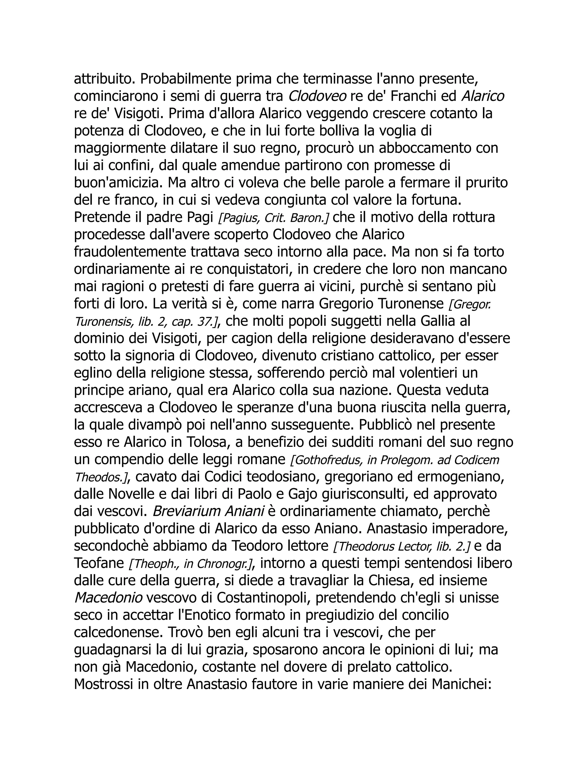 attribuito. Probabilmente prima che terminasse l'anno presente,
cominciarono i semi di guerra tra Clodoveo re de' Franchi ed Alarico
re de' Visigoti. Prima d'allora Alarico veggendo crescere cotanto la
potenza di Clodoveo, e che in lui forte bolliva la voglia di
maggiormente dilatare il suo regno, procurò un abboccamento con
lui ai confini, dal quale amendue partirono con promesse di
buon'amicizia. Ma altro ci voleva che belle parole a fermare il prurito
del re franco, in cui si vedeva congiunta col valore la fortuna.
Pretende il padre Pagi [Pagius, Crit. Baron.] che il motivo della rottura
procedesse dall'avere scoperto Clodoveo che Alarico
fraudolentemente trattava seco intorno alla pace. Ma non si fa torto
ordinariamente ai re conquistatori, in credere che loro non mancano
mai ragioni o pretesti di fare guerra ai vicini, purchè si sentano più
forti di loro. La verità si è, come narra Gregorio Turonense [Gregor.
Turonensis, lib. 2, cap. 37.], che molti popoli suggetti nella Gallia al
dominio dei Visigoti, per cagion della religione desideravano d'essere
sotto la signoria di Clodoveo, divenuto cristiano cattolico, per esser
eglino della religione stessa, sofferendo perciò mal volentieri un
principe ariano, qual era Alarico colla sua nazione. Questa veduta
accresceva a Clodoveo le speranze d'una buona riuscita nella guerra,
la quale divampò poi nell'anno susseguente. Pubblicò nel presente
esso re Alarico in Tolosa, a benefizio dei sudditi romani del suo regno
un compendio delle leggi romane [Gothofredus, in Prolegom. ad Codicem
Theodos.], cavato dai Codici teodosiano, gregoriano ed ermogeniano,
dalle Novelle e dai libri di Paolo e Gajo giurisconsulti, ed approvato
dai vescovi. Breviarium Aniani è ordinariamente chiamato, perchè
pubblicato d'ordine di Alarico da esso Aniano. Anastasio imperadore,
secondochè abbiamo da Teodoro lettore [Theodorus Lector, lib. 2.] e da
Teofane [Theoph., in Chronogr.], intorno a questi tempi sentendosi libero
dalle cure della guerra, si diede a travagliar la Chiesa, ed insieme
Macedonio vescovo di Costantinopoli, pretendendo ch'egli si unisse
seco in accettar l'Enotico formato in pregiudizio del concilio
calcedonense. Trovò ben egli alcuni tra i vescovi, che per
guadagnarsi la di lui grazia, sposarono ancora le opinioni di lui; ma
non già Macedonio, costante nel dovere di prelato cattolico.
Mostrossi in oltre Anastasio fautore in varie maniere dei Manichei:
 