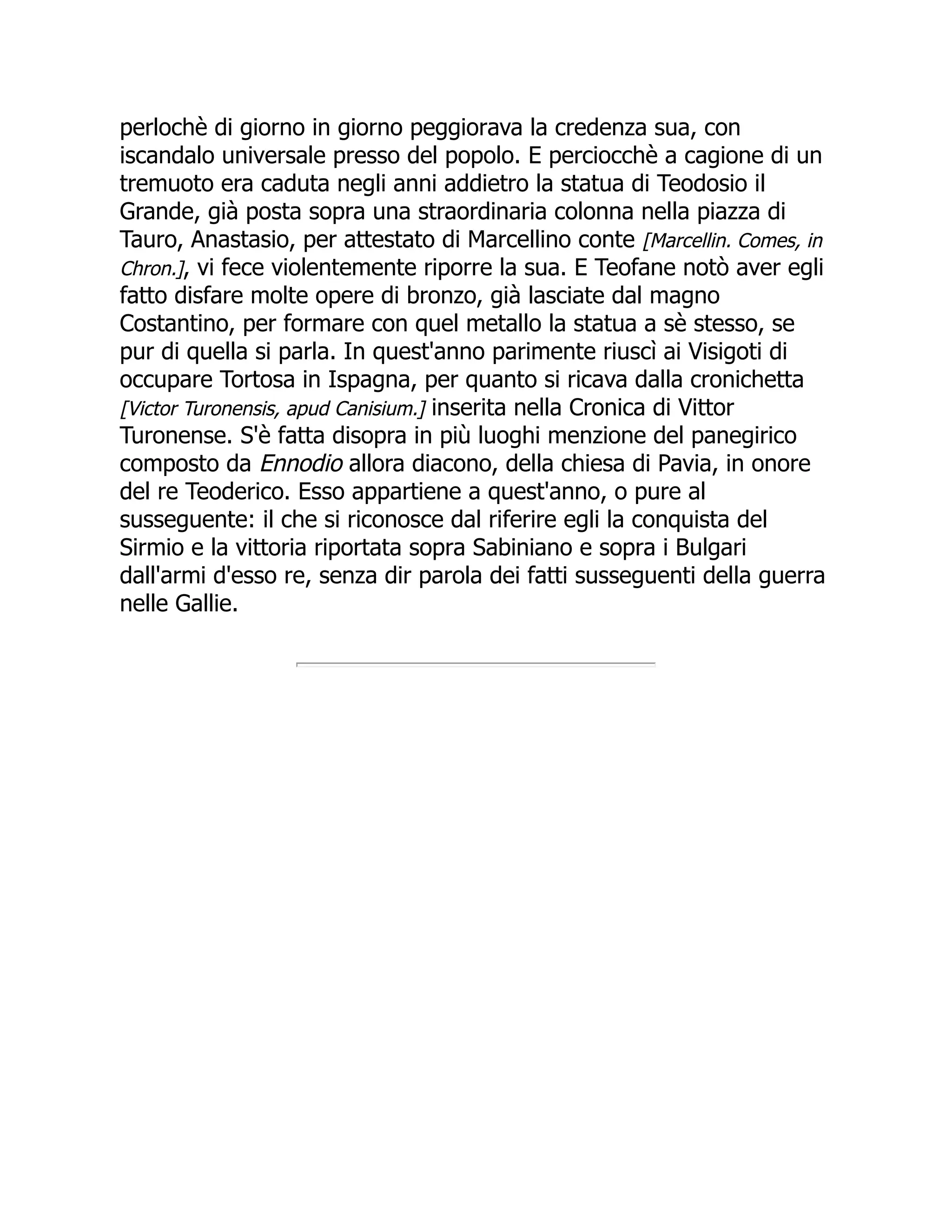 perlochè di giorno in giorno peggiorava la credenza sua, con
iscandalo universale presso del popolo. E perciocchè a cagione di un
tremuoto era caduta negli anni addietro la statua di Teodosio il
Grande, già posta sopra una straordinaria colonna nella piazza di
Tauro, Anastasio, per attestato di Marcellino conte [Marcellin. Comes, in
Chron.], vi fece violentemente riporre la sua. E Teofane notò aver egli
fatto disfare molte opere di bronzo, già lasciate dal magno
Costantino, per formare con quel metallo la statua a sè stesso, se
pur di quella si parla. In quest'anno parimente riuscì ai Visigoti di
occupare Tortosa in Ispagna, per quanto si ricava dalla cronichetta
[Victor Turonensis, apud Canisium.] inserita nella Cronica di Vittor
Turonense. S'è fatta disopra in più luoghi menzione del panegirico
composto da Ennodio allora diacono, della chiesa di Pavia, in onore
del re Teoderico. Esso appartiene a quest'anno, o pure al
susseguente: il che si riconosce dal riferire egli la conquista del
Sirmio e la vittoria riportata sopra Sabiniano e sopra i Bulgari
dall'armi d'esso re, senza dir parola dei fatti susseguenti della guerra
nelle Gallie.
 