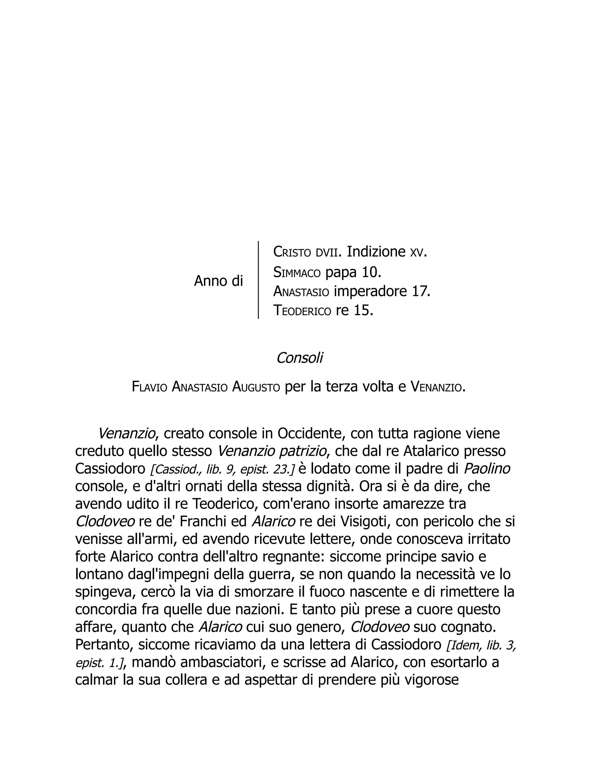 Anno di
Cristo DVII. Indizione XV.
Simmaco papa 10.
Anastasio imperadore 17.
Teoderico re 15.
Consoli
Flavio Anastasio Augusto per la terza volta e Venanzio.
Venanzio, creato console in Occidente, con tutta ragione viene
creduto quello stesso Venanzio patrizio, che dal re Atalarico presso
Cassiodoro [Cassiod., lib. 9, epist. 23.] è lodato come il padre di Paolino
console, e d'altri ornati della stessa dignità. Ora si è da dire, che
avendo udito il re Teoderico, com'erano insorte amarezze tra
Clodoveo re de' Franchi ed Alarico re dei Visigoti, con pericolo che si
venisse all'armi, ed avendo ricevute lettere, onde conosceva irritato
forte Alarico contra dell'altro regnante: siccome principe savio e
lontano dagl'impegni della guerra, se non quando la necessità ve lo
spingeva, cercò la via di smorzare il fuoco nascente e di rimettere la
concordia fra quelle due nazioni. E tanto più prese a cuore questo
affare, quanto che Alarico cui suo genero, Clodoveo suo cognato.
Pertanto, siccome ricaviamo da una lettera di Cassiodoro [Idem, lib. 3,
epist. 1.], mandò ambasciatori, e scrisse ad Alarico, con esortarlo a
calmar la sua collera e ad aspettar di prendere più vigorose
 