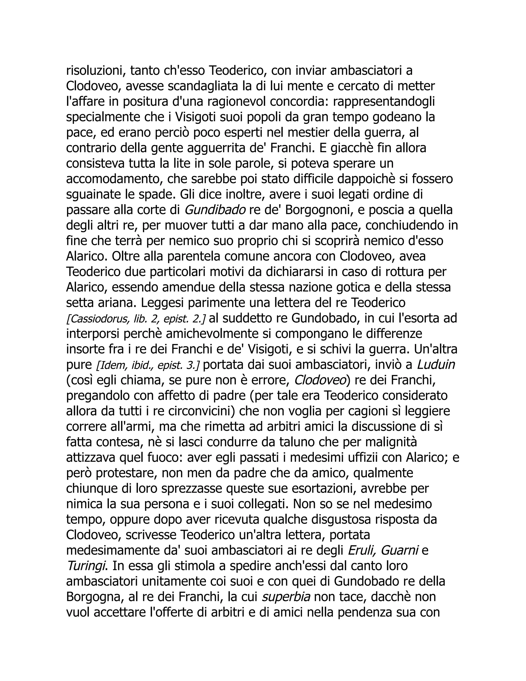 risoluzioni, tanto ch'esso Teoderico, con inviar ambasciatori a
Clodoveo, avesse scandagliata la di lui mente e cercato di metter
l'affare in positura d'una ragionevol concordia: rappresentandogli
specialmente che i Visigoti suoi popoli da gran tempo godeano la
pace, ed erano perciò poco esperti nel mestier della guerra, al
contrario della gente agguerrita de' Franchi. E giacchè fin allora
consisteva tutta la lite in sole parole, si poteva sperare un
accomodamento, che sarebbe poi stato difficile dappoichè si fossero
sguainate le spade. Gli dice inoltre, avere i suoi legati ordine di
passare alla corte di Gundibado re de' Borgognoni, e poscia a quella
degli altri re, per muover tutti a dar mano alla pace, conchiudendo in
fine che terrà per nemico suo proprio chi si scoprirà nemico d'esso
Alarico. Oltre alla parentela comune ancora con Clodoveo, avea
Teoderico due particolari motivi da dichiararsi in caso di rottura per
Alarico, essendo amendue della stessa nazione gotica e della stessa
setta ariana. Leggesi parimente una lettera del re Teoderico
[Cassiodorus, lib. 2, epist. 2.] al suddetto re Gundobado, in cui l'esorta ad
interporsi perchè amichevolmente si compongano le differenze
insorte fra i re dei Franchi e de' Visigoti, e si schivi la guerra. Un'altra
pure [Idem, ibid., epist. 3.] portata dai suoi ambasciatori, inviò a Luduin
(così egli chiama, se pure non è errore, Clodoveo) re dei Franchi,
pregandolo con affetto di padre (per tale era Teoderico considerato
allora da tutti i re circonvicini) che non voglia per cagioni sì leggiere
correre all'armi, ma che rimetta ad arbitri amici la discussione di sì
fatta contesa, nè si lasci condurre da taluno che per malignità
attizzava quel fuoco: aver egli passati i medesimi uffizii con Alarico; e
però protestare, non men da padre che da amico, qualmente
chiunque di loro sprezzasse queste sue esortazioni, avrebbe per
nimica la sua persona e i suoi collegati. Non so se nel medesimo
tempo, oppure dopo aver ricevuta qualche disgustosa risposta da
Clodoveo, scrivesse Teoderico un'altra lettera, portata
medesimamente da' suoi ambasciatori ai re degli Eruli, Guarni e
Turingi. In essa gli stimola a spedire anch'essi dal canto loro
ambasciatori unitamente coi suoi e con quei di Gundobado re della
Borgogna, al re dei Franchi, la cui superbia non tace, dacchè non
vuol accettare l'offerte di arbitri e di amici nella pendenza sua con
 
