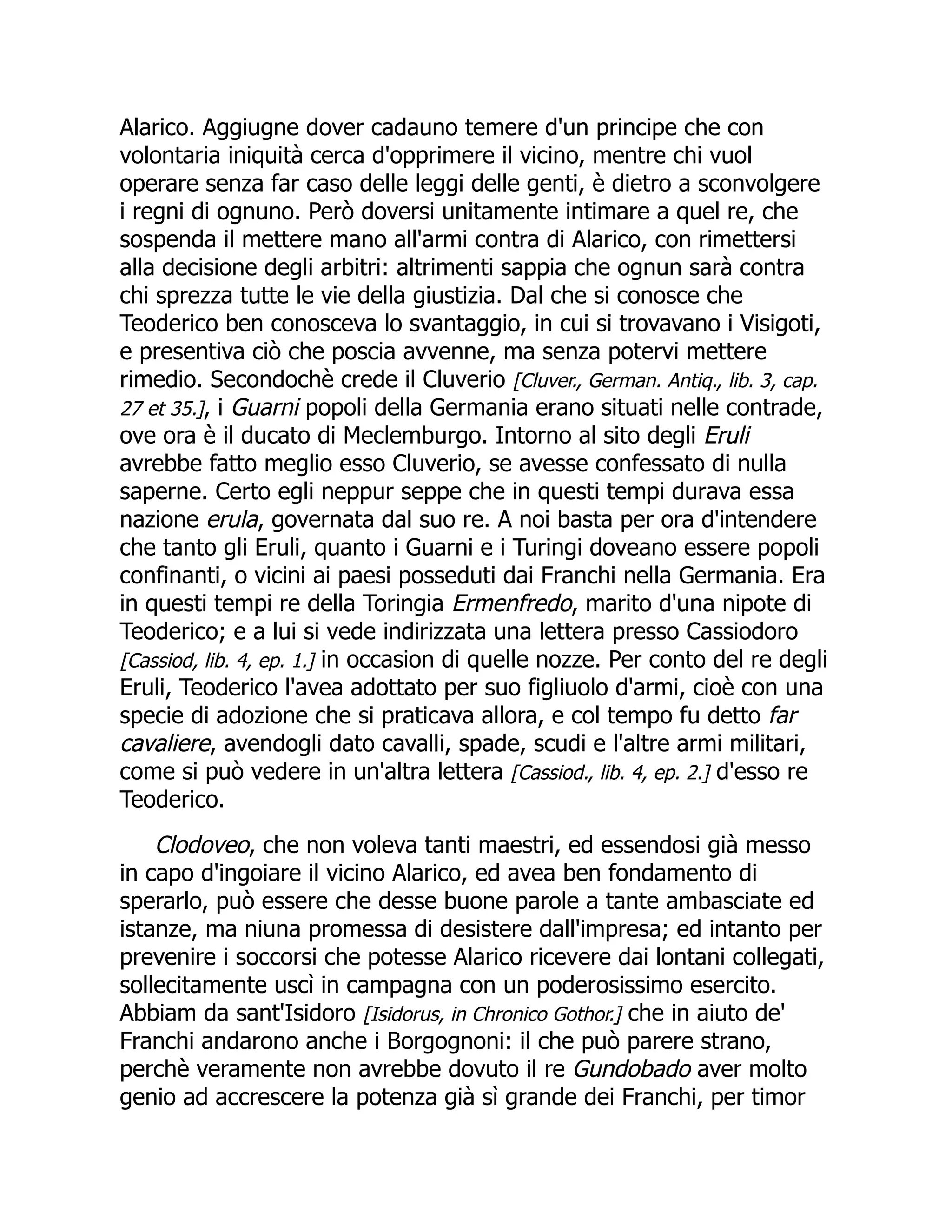 Alarico. Aggiugne dover cadauno temere d'un principe che con
volontaria iniquità cerca d'opprimere il vicino, mentre chi vuol
operare senza far caso delle leggi delle genti, è dietro a sconvolgere
i regni di ognuno. Però doversi unitamente intimare a quel re, che
sospenda il mettere mano all'armi contra di Alarico, con rimettersi
alla decisione degli arbitri: altrimenti sappia che ognun sarà contra
chi sprezza tutte le vie della giustizia. Dal che si conosce che
Teoderico ben conosceva lo svantaggio, in cui si trovavano i Visigoti,
e presentiva ciò che poscia avvenne, ma senza potervi mettere
rimedio. Secondochè crede il Cluverio [Cluver., German. Antiq., lib. 3, cap.
27 et 35.], i Guarni popoli della Germania erano situati nelle contrade,
ove ora è il ducato di Meclemburgo. Intorno al sito degli Eruli
avrebbe fatto meglio esso Cluverio, se avesse confessato di nulla
saperne. Certo egli neppur seppe che in questi tempi durava essa
nazione erula, governata dal suo re. A noi basta per ora d'intendere
che tanto gli Eruli, quanto i Guarni e i Turingi doveano essere popoli
confinanti, o vicini ai paesi posseduti dai Franchi nella Germania. Era
in questi tempi re della Toringia Ermenfredo, marito d'una nipote di
Teoderico; e a lui si vede indirizzata una lettera presso Cassiodoro
[Cassiod, lib. 4, ep. 1.] in occasion di quelle nozze. Per conto del re degli
Eruli, Teoderico l'avea adottato per suo figliuolo d'armi, cioè con una
specie di adozione che si praticava allora, e col tempo fu detto far
cavaliere, avendogli dato cavalli, spade, scudi e l'altre armi militari,
come si può vedere in un'altra lettera [Cassiod., lib. 4, ep. 2.] d'esso re
Teoderico.
Clodoveo, che non voleva tanti maestri, ed essendosi già messo
in capo d'ingoiare il vicino Alarico, ed avea ben fondamento di
sperarlo, può essere che desse buone parole a tante ambasciate ed
istanze, ma niuna promessa di desistere dall'impresa; ed intanto per
prevenire i soccorsi che potesse Alarico ricevere dai lontani collegati,
sollecitamente uscì in campagna con un poderosissimo esercito.
Abbiam da sant'Isidoro [Isidorus, in Chronico Gothor.] che in aiuto de'
Franchi andarono anche i Borgognoni: il che può parere strano,
perchè veramente non avrebbe dovuto il re Gundobado aver molto
genio ad accrescere la potenza già sì grande dei Franchi, per timor
 