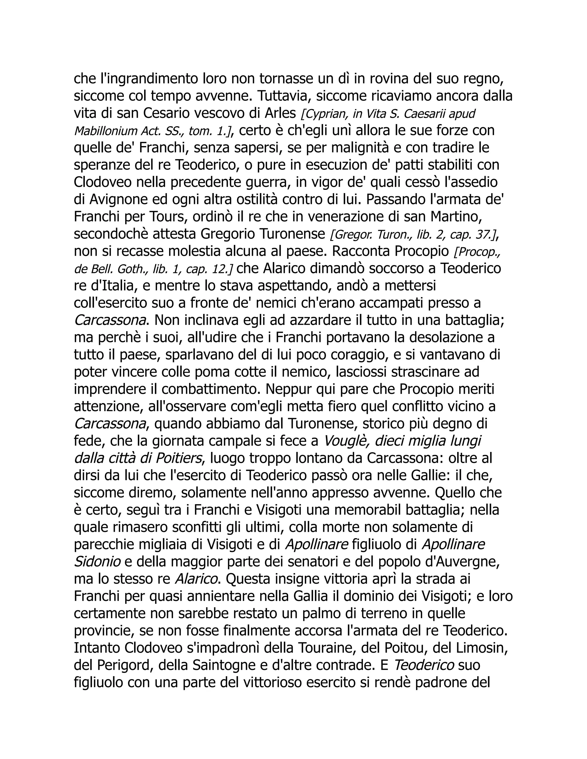 che l'ingrandimento loro non tornasse un dì in rovina del suo regno,
siccome col tempo avvenne. Tuttavia, siccome ricaviamo ancora dalla
vita di san Cesario vescovo di Arles [Cyprian, in Vita S. Caesarii apud
Mabillonium Act. SS., tom. 1.], certo è ch'egli unì allora le sue forze con
quelle de' Franchi, senza sapersi, se per malignità e con tradire le
speranze del re Teoderico, o pure in esecuzion de' patti stabiliti con
Clodoveo nella precedente guerra, in vigor de' quali cessò l'assedio
di Avignone ed ogni altra ostilità contro di lui. Passando l'armata de'
Franchi per Tours, ordinò il re che in venerazione di san Martino,
secondochè attesta Gregorio Turonense [Gregor. Turon., lib. 2, cap. 37.],
non si recasse molestia alcuna al paese. Racconta Procopio [Procop.,
de Bell. Goth., lib. 1, cap. 12.] che Alarico dimandò soccorso a Teoderico
re d'Italia, e mentre lo stava aspettando, andò a mettersi
coll'esercito suo a fronte de' nemici ch'erano accampati presso a
Carcassona. Non inclinava egli ad azzardare il tutto in una battaglia;
ma perchè i suoi, all'udire che i Franchi portavano la desolazione a
tutto il paese, sparlavano del di lui poco coraggio, e si vantavano di
poter vincere colle poma cotte il nemico, lasciossi strascinare ad
imprendere il combattimento. Neppur qui pare che Procopio meriti
attenzione, all'osservare com'egli metta fiero quel conflitto vicino a
Carcassona, quando abbiamo dal Turonense, storico più degno di
fede, che la giornata campale si fece a Vouglè, dieci miglia lungi
dalla città di Poitiers, luogo troppo lontano da Carcassona: oltre al
dirsi da lui che l'esercito di Teoderico passò ora nelle Gallie: il che,
siccome diremo, solamente nell'anno appresso avvenne. Quello che
è certo, seguì tra i Franchi e Visigoti una memorabil battaglia; nella
quale rimasero sconfitti gli ultimi, colla morte non solamente di
parecchie migliaia di Visigoti e di Apollinare figliuolo di Apollinare
Sidonio e della maggior parte dei senatori e del popolo d'Auvergne,
ma lo stesso re Alarico. Questa insigne vittoria aprì la strada ai
Franchi per quasi annientare nella Gallia il dominio dei Visigoti; e loro
certamente non sarebbe restato un palmo di terreno in quelle
provincie, se non fosse finalmente accorsa l'armata del re Teoderico.
Intanto Clodoveo s'impadronì della Touraine, del Poitou, del Limosin,
del Perigord, della Saintogne e d'altre contrade. E Teoderico suo
figliuolo con una parte del vittorioso esercito si rendè padrone del
 
