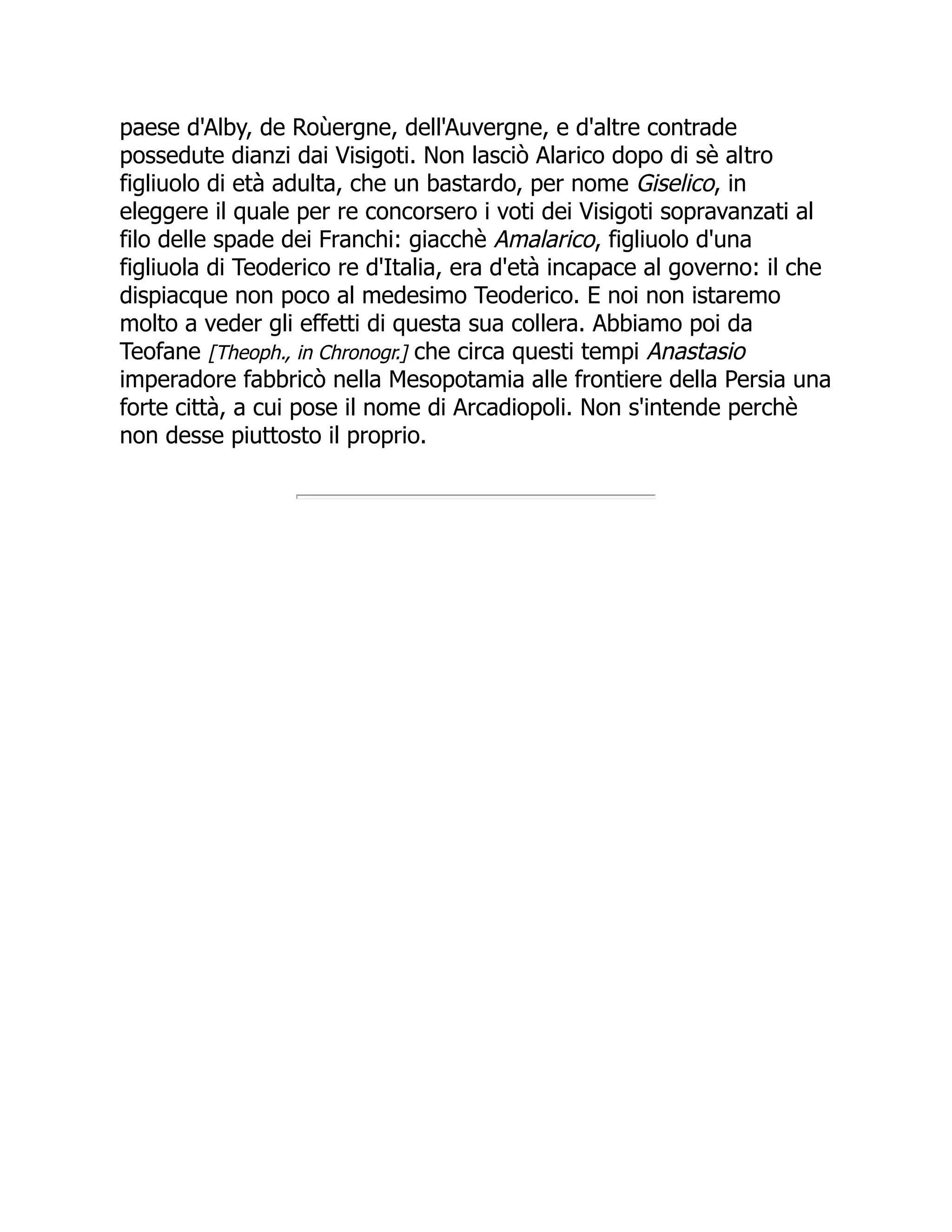 paese d'Alby, de Roùergne, dell'Auvergne, e d'altre contrade
possedute dianzi dai Visigoti. Non lasciò Alarico dopo di sè altro
figliuolo di età adulta, che un bastardo, per nome Giselico, in
eleggere il quale per re concorsero i voti dei Visigoti sopravanzati al
filo delle spade dei Franchi: giacchè Amalarico, figliuolo d'una
figliuola di Teoderico re d'Italia, era d'età incapace al governo: il che
dispiacque non poco al medesimo Teoderico. E noi non istaremo
molto a veder gli effetti di questa sua collera. Abbiamo poi da
Teofane [Theoph., in Chronogr.] che circa questi tempi Anastasio
imperadore fabbricò nella Mesopotamia alle frontiere della Persia una
forte città, a cui pose il nome di Arcadiopoli. Non s'intende perchè
non desse piuttosto il proprio.
 