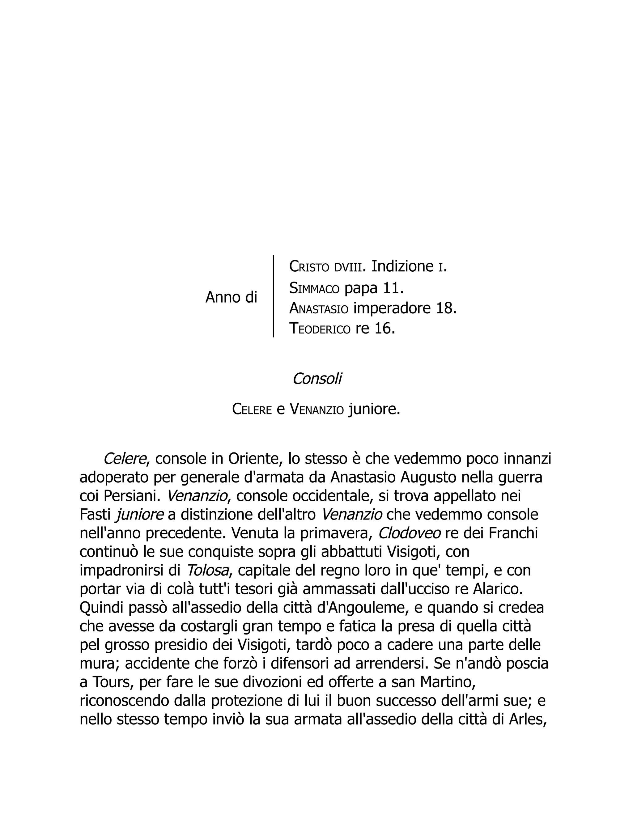 Anno di
Cristo DVIII. Indizione I.
Simmaco papa 11.
Anastasio imperadore 18.
Teoderico re 16.
Consoli
Celere e Venanzio juniore.
Celere, console in Oriente, lo stesso è che vedemmo poco innanzi
adoperato per generale d'armata da Anastasio Augusto nella guerra
coi Persiani. Venanzio, console occidentale, si trova appellato nei
Fasti juniore a distinzione dell'altro Venanzio che vedemmo console
nell'anno precedente. Venuta la primavera, Clodoveo re dei Franchi
continuò le sue conquiste sopra gli abbattuti Visigoti, con
impadronirsi di Tolosa, capitale del regno loro in que' tempi, e con
portar via di colà tutt'i tesori già ammassati dall'ucciso re Alarico.
Quindi passò all'assedio della città d'Angouleme, e quando si credea
che avesse da costargli gran tempo e fatica la presa di quella città
pel grosso presidio dei Visigoti, tardò poco a cadere una parte delle
mura; accidente che forzò i difensori ad arrendersi. Se n'andò poscia
a Tours, per fare le sue divozioni ed offerte a san Martino,
riconoscendo dalla protezione di lui il buon successo dell'armi sue; e
nello stesso tempo inviò la sua armata all'assedio della città di Arles,
 