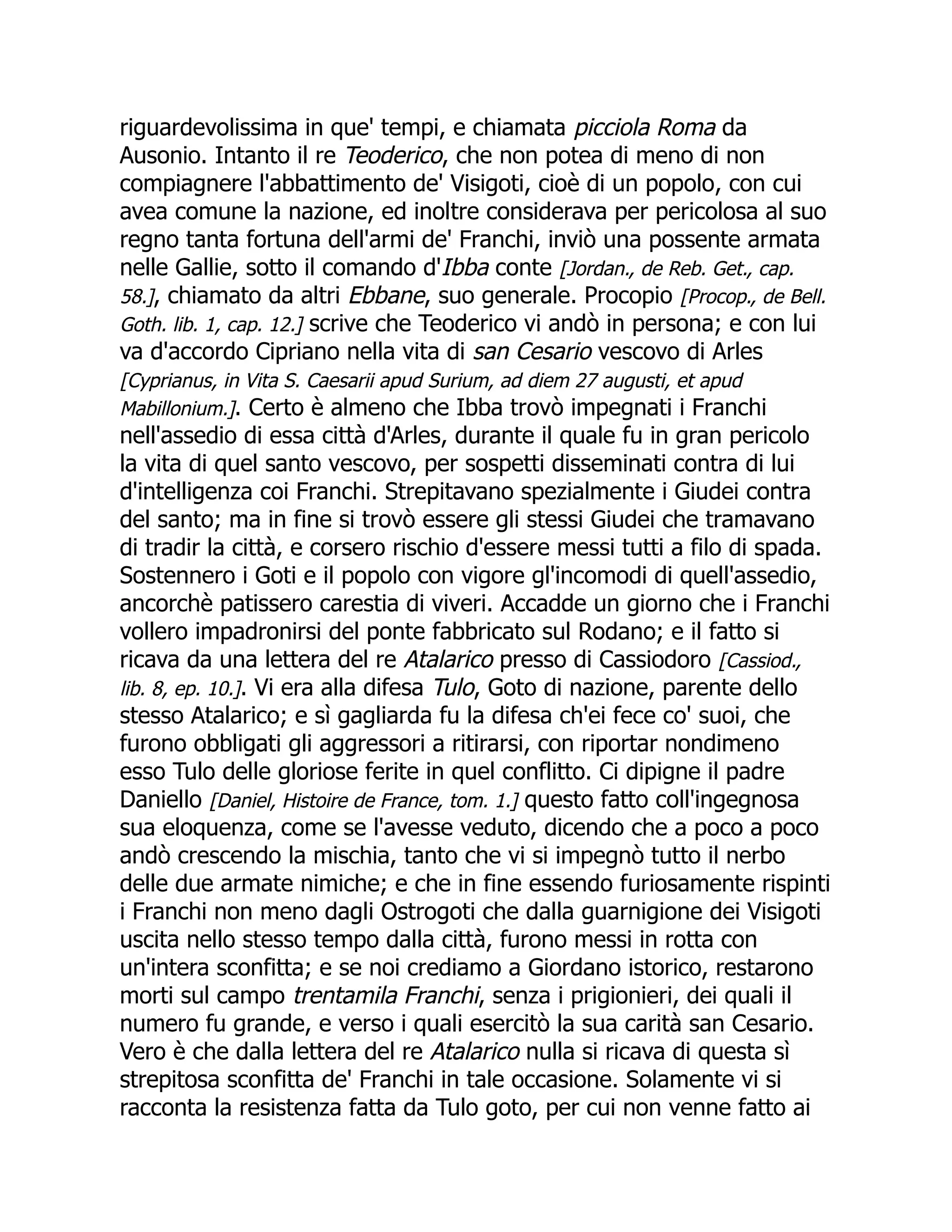 riguardevolissima in que' tempi, e chiamata picciola Roma da
Ausonio. Intanto il re Teoderico, che non potea di meno di non
compiagnere l'abbattimento de' Visigoti, cioè di un popolo, con cui
avea comune la nazione, ed inoltre considerava per pericolosa al suo
regno tanta fortuna dell'armi de' Franchi, inviò una possente armata
nelle Gallie, sotto il comando d'Ibba conte [Jordan., de Reb. Get., cap.
58.], chiamato da altri Ebbane, suo generale. Procopio [Procop., de Bell.
Goth. lib. 1, cap. 12.] scrive che Teoderico vi andò in persona; e con lui
va d'accordo Cipriano nella vita di san Cesario vescovo di Arles
[Cyprianus, in Vita S. Caesarii apud Surium, ad diem 27 augusti, et apud
Mabillonium.]. Certo è almeno che Ibba trovò impegnati i Franchi
nell'assedio di essa città d'Arles, durante il quale fu in gran pericolo
la vita di quel santo vescovo, per sospetti disseminati contra di lui
d'intelligenza coi Franchi. Strepitavano spezialmente i Giudei contra
del santo; ma in fine si trovò essere gli stessi Giudei che tramavano
di tradir la città, e corsero rischio d'essere messi tutti a filo di spada.
Sostennero i Goti e il popolo con vigore gl'incomodi di quell'assedio,
ancorchè patissero carestia di viveri. Accadde un giorno che i Franchi
vollero impadronirsi del ponte fabbricato sul Rodano; e il fatto si
ricava da una lettera del re Atalarico presso di Cassiodoro [Cassiod.,
lib. 8, ep. 10.]. Vi era alla difesa Tulo, Goto di nazione, parente dello
stesso Atalarico; e sì gagliarda fu la difesa ch'ei fece co' suoi, che
furono obbligati gli aggressori a ritirarsi, con riportar nondimeno
esso Tulo delle gloriose ferite in quel conflitto. Ci dipigne il padre
Daniello [Daniel, Histoire de France, tom. 1.] questo fatto coll'ingegnosa
sua eloquenza, come se l'avesse veduto, dicendo che a poco a poco
andò crescendo la mischia, tanto che vi si impegnò tutto il nerbo
delle due armate nimiche; e che in fine essendo furiosamente rispinti
i Franchi non meno dagli Ostrogoti che dalla guarnigione dei Visigoti
uscita nello stesso tempo dalla città, furono messi in rotta con
un'intera sconfitta; e se noi crediamo a Giordano istorico, restarono
morti sul campo trentamila Franchi, senza i prigionieri, dei quali il
numero fu grande, e verso i quali esercitò la sua carità san Cesario.
Vero è che dalla lettera del re Atalarico nulla si ricava di questa sì
strepitosa sconfitta de' Franchi in tale occasione. Solamente vi si
racconta la resistenza fatta da Tulo goto, per cui non venne fatto ai
 