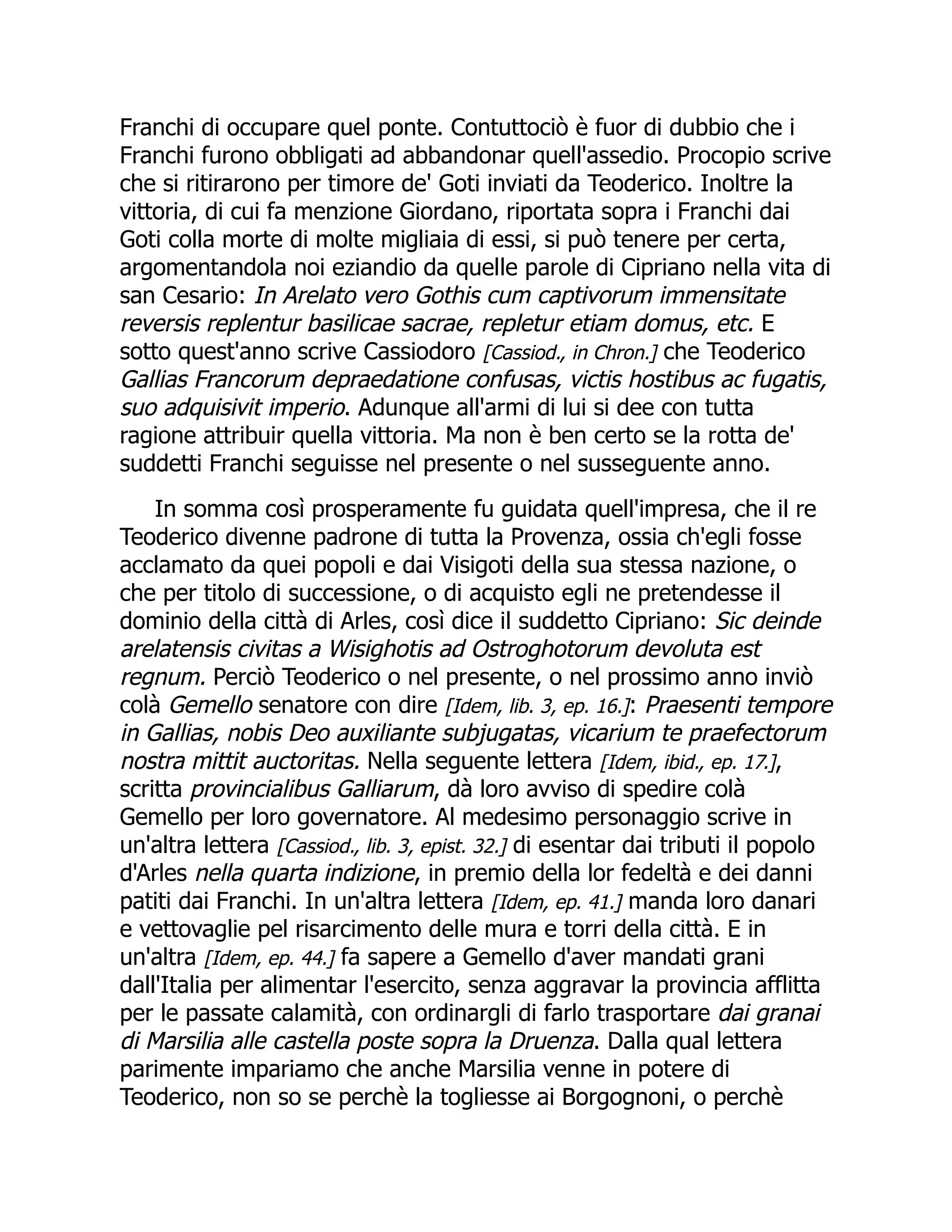 Franchi di occupare quel ponte. Contuttociò è fuor di dubbio che i
Franchi furono obbligati ad abbandonar quell'assedio. Procopio scrive
che si ritirarono per timore de' Goti inviati da Teoderico. Inoltre la
vittoria, di cui fa menzione Giordano, riportata sopra i Franchi dai
Goti colla morte di molte migliaia di essi, si può tenere per certa,
argomentandola noi eziandio da quelle parole di Cipriano nella vita di
san Cesario: In Arelato vero Gothis cum captivorum immensitate
reversis replentur basilicae sacrae, repletur etiam domus, etc. E
sotto quest'anno scrive Cassiodoro [Cassiod., in Chron.] che Teoderico
Gallias Francorum depraedatione confusas, victis hostibus ac fugatis,
suo adquisivit imperio. Adunque all'armi di lui si dee con tutta
ragione attribuir quella vittoria. Ma non è ben certo se la rotta de'
suddetti Franchi seguisse nel presente o nel susseguente anno.
In somma così prosperamente fu guidata quell'impresa, che il re
Teoderico divenne padrone di tutta la Provenza, ossia ch'egli fosse
acclamato da quei popoli e dai Visigoti della sua stessa nazione, o
che per titolo di successione, o di acquisto egli ne pretendesse il
dominio della città di Arles, così dice il suddetto Cipriano: Sic deinde
arelatensis civitas a Wisighotis ad Ostroghotorum devoluta est
regnum. Perciò Teoderico o nel presente, o nel prossimo anno inviò
colà Gemello senatore con dire [Idem, lib. 3, ep. 16.]: Praesenti tempore
in Gallias, nobis Deo auxiliante subjugatas, vicarium te praefectorum
nostra mittit auctoritas. Nella seguente lettera [Idem, ibid., ep. 17.],
scritta provincialibus Galliarum, dà loro avviso di spedire colà
Gemello per loro governatore. Al medesimo personaggio scrive in
un'altra lettera [Cassiod., lib. 3, epist. 32.] di esentar dai tributi il popolo
d'Arles nella quarta indizione, in premio della lor fedeltà e dei danni
patiti dai Franchi. In un'altra lettera [Idem, ep. 41.] manda loro danari
e vettovaglie pel risarcimento delle mura e torri della città. E in
un'altra [Idem, ep. 44.] fa sapere a Gemello d'aver mandati grani
dall'Italia per alimentar l'esercito, senza aggravar la provincia afflitta
per le passate calamità, con ordinargli di farlo trasportare dai granai
di Marsilia alle castella poste sopra la Druenza. Dalla qual lettera
parimente impariamo che anche Marsilia venne in potere di
Teoderico, non so se perchè la togliesse ai Borgognoni, o perchè
 