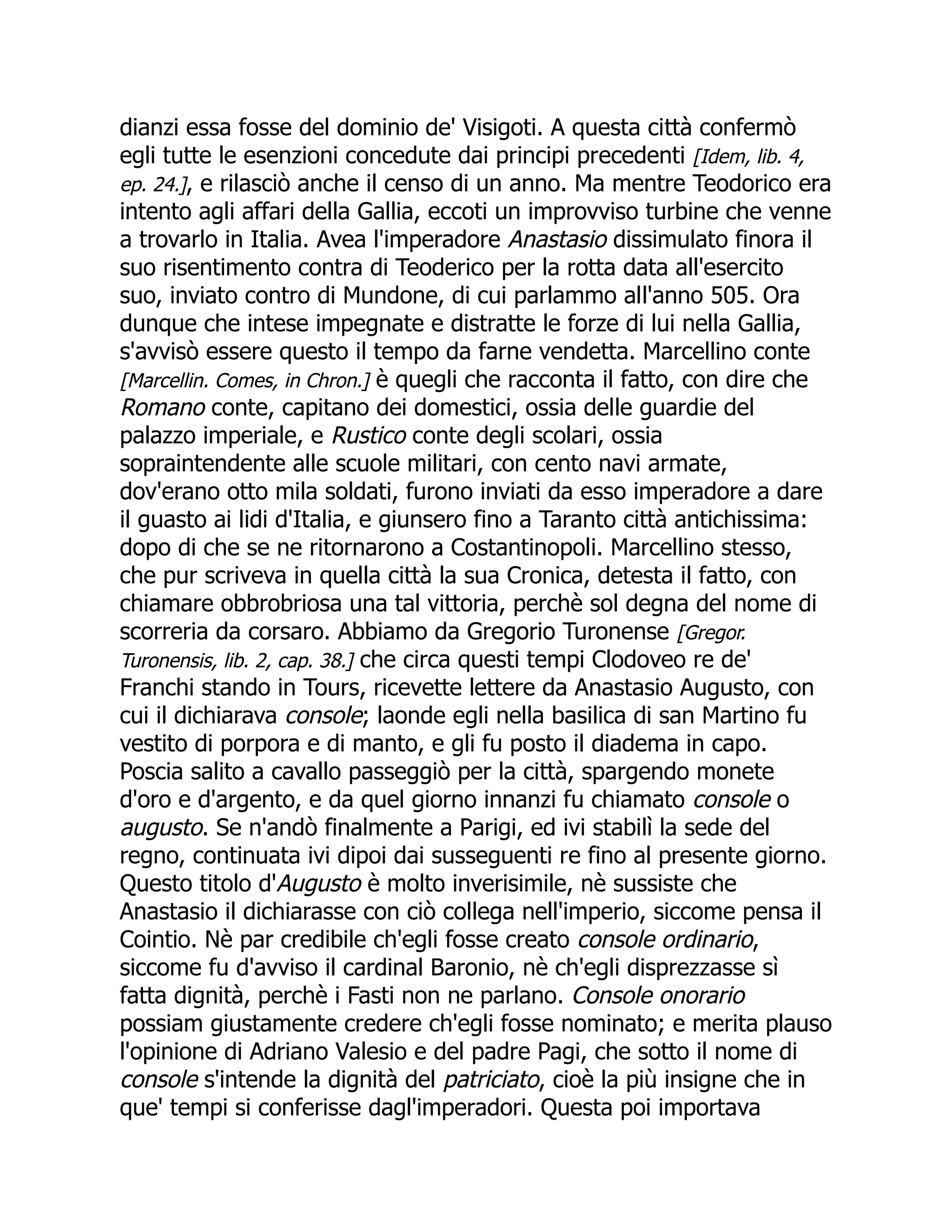 dianzi essa fosse del dominio de' Visigoti. A questa città confermò
egli tutte le esenzioni concedute dai principi precedenti [Idem, lib. 4,
ep. 24.], e rilasciò anche il censo di un anno. Ma mentre Teodorico era
intento agli affari della Gallia, eccoti un improvviso turbine che venne
a trovarlo in Italia. Avea l'imperadore Anastasio dissimulato finora il
suo risentimento contra di Teoderico per la rotta data all'esercito
suo, inviato contro di Mundone, di cui parlammo all'anno 505. Ora
dunque che intese impegnate e distratte le forze di lui nella Gallia,
s'avvisò essere questo il tempo da farne vendetta. Marcellino conte
[Marcellin. Comes, in Chron.] è quegli che racconta il fatto, con dire che
Romano conte, capitano dei domestici, ossia delle guardie del
palazzo imperiale, e Rustico conte degli scolari, ossia
sopraintendente alle scuole militari, con cento navi armate,
dov'erano otto mila soldati, furono inviati da esso imperadore a dare
il guasto ai lidi d'Italia, e giunsero fino a Taranto città antichissima:
dopo di che se ne ritornarono a Costantinopoli. Marcellino stesso,
che pur scriveva in quella città la sua Cronica, detesta il fatto, con
chiamare obbrobriosa una tal vittoria, perchè sol degna del nome di
scorreria da corsaro. Abbiamo da Gregorio Turonense [Gregor.
Turonensis, lib. 2, cap. 38.] che circa questi tempi Clodoveo re de'
Franchi stando in Tours, ricevette lettere da Anastasio Augusto, con
cui il dichiarava console; laonde egli nella basilica di san Martino fu
vestito di porpora e di manto, e gli fu posto il diadema in capo.
Poscia salito a cavallo passeggiò per la città, spargendo monete
d'oro e d'argento, e da quel giorno innanzi fu chiamato console o
augusto. Se n'andò finalmente a Parigi, ed ivi stabilì la sede del
regno, continuata ivi dipoi dai susseguenti re fino al presente giorno.
Questo titolo d'Augusto è molto inverisimile, nè sussiste che
Anastasio il dichiarasse con ciò collega nell'imperio, siccome pensa il
Cointio. Nè par credibile ch'egli fosse creato console ordinario,
siccome fu d'avviso il cardinal Baronio, nè ch'egli disprezzasse sì
fatta dignità, perchè i Fasti non ne parlano. Console onorario
possiam giustamente credere ch'egli fosse nominato; e merita plauso
l'opinione di Adriano Valesio e del padre Pagi, che sotto il nome di
console s'intende la dignità del patriciato, cioè la più insigne che in
que' tempi si conferisse dagl'imperadori. Questa poi importava
 