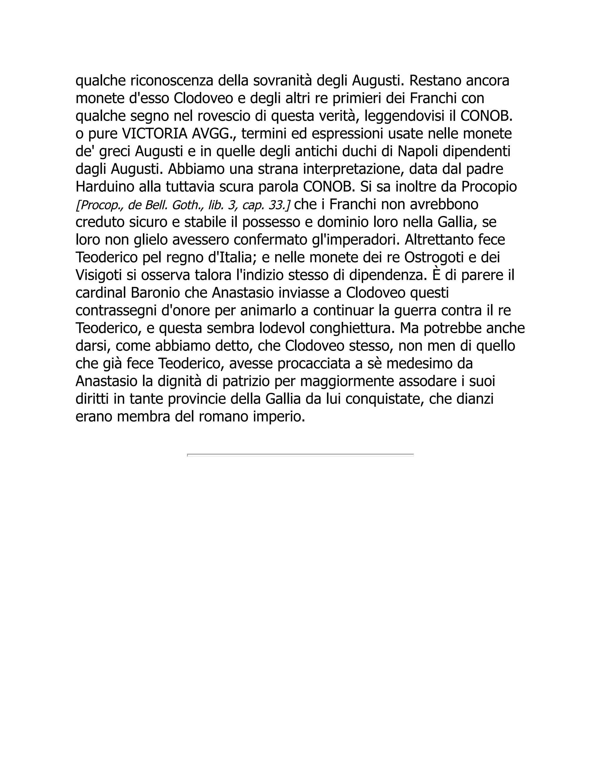 qualche riconoscenza della sovranità degli Augusti. Restano ancora
monete d'esso Clodoveo e degli altri re primieri dei Franchi con
qualche segno nel rovescio di questa verità, leggendovisi il CONOB.
o pure VICTORIA AVGG., termini ed espressioni usate nelle monete
de' greci Augusti e in quelle degli antichi duchi di Napoli dipendenti
dagli Augusti. Abbiamo una strana interpretazione, data dal padre
Harduino alla tuttavia scura parola CONOB. Si sa inoltre da Procopio
[Procop., de Bell. Goth., lib. 3, cap. 33.] che i Franchi non avrebbono
creduto sicuro e stabile il possesso e dominio loro nella Gallia, se
loro non glielo avessero confermato gl'imperadori. Altrettanto fece
Teoderico pel regno d'Italia; e nelle monete dei re Ostrogoti e dei
Visigoti si osserva talora l'indizio stesso di dipendenza. È di parere il
cardinal Baronio che Anastasio inviasse a Clodoveo questi
contrassegni d'onore per animarlo a continuar la guerra contra il re
Teoderico, e questa sembra lodevol conghiettura. Ma potrebbe anche
darsi, come abbiamo detto, che Clodoveo stesso, non men di quello
che già fece Teoderico, avesse procacciata a sè medesimo da
Anastasio la dignità di patrizio per maggiormente assodare i suoi
diritti in tante provincie della Gallia da lui conquistate, che dianzi
erano membra del romano imperio.
 