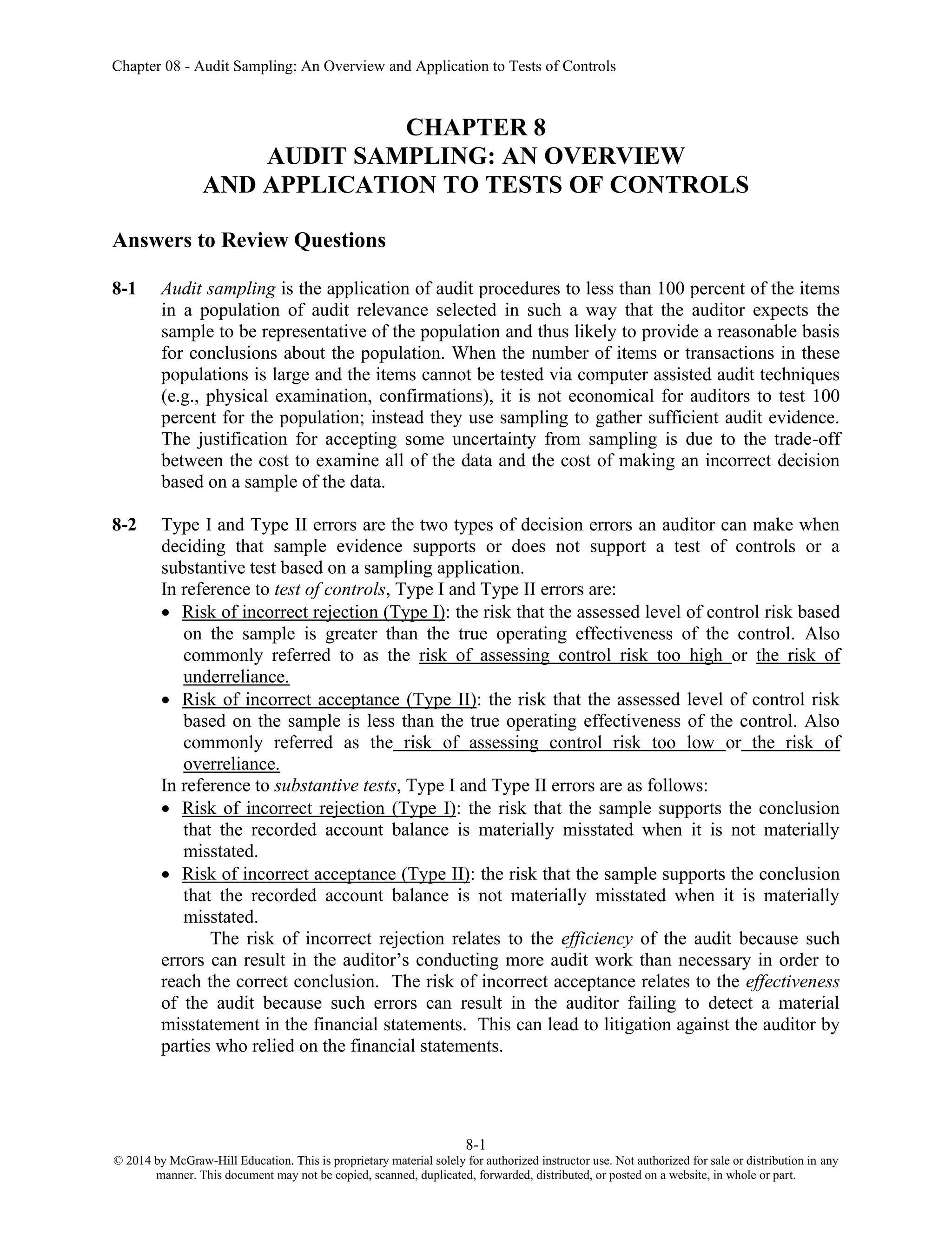 Chapter 08 - Audit Sampling: An Overview and Application to Tests of Controls
8-1
© 2014 by McGraw-Hill Education. This is proprietary material solely for authorized instructor use. Not authorized for sale or distribution in any
manner. This document may not be copied, scanned, duplicated, forwarded, distributed, or posted on a website, in whole or part.
CHAPTER 8
AUDIT SAMPLING: AN OVERVIEW
AND APPLICATION TO TESTS OF CONTROLS
Answers to Review Questions
8-1 Audit sampling is the application of audit procedures to less than 100 percent of the items
in a population of audit relevance selected in such a way that the auditor expects the
sample to be representative of the population and thus likely to provide a reasonable basis
for conclusions about the population. When the number of items or transactions in these
populations is large and the items cannot be tested via computer assisted audit techniques
(e.g., physical examination, confirmations), it is not economical for auditors to test 100
percent for the population; instead they use sampling to gather sufficient audit evidence.
The justification for accepting some uncertainty from sampling is due to the trade-off
between the cost to examine all of the data and the cost of making an incorrect decision
based on a sample of the data.
8-2 Type I and Type II errors are the two types of decision errors an auditor can make when
deciding that sample evidence supports or does not support a test of controls or a
substantive test based on a sampling application.
In reference to test of controls, Type I and Type II errors are:
• Risk of incorrect rejection (Type I): the risk that the assessed level of control risk based
on the sample is greater than the true operating effectiveness of the control. Also
commonly referred to as the risk of assessing control risk too high or the risk of
underreliance.
• Risk of incorrect acceptance (Type II): the risk that the assessed level of control risk
based on the sample is less than the true operating effectiveness of the control. Also
commonly referred as the risk of assessing control risk too low or the risk of
overreliance.
In reference to substantive tests, Type I and Type II errors are as follows:
• Risk of incorrect rejection (Type I): the risk that the sample supports the conclusion
that the recorded account balance is materially misstated when it is not materially
misstated.
• Risk of incorrect acceptance (Type II): the risk that the sample supports the conclusion
that the recorded account balance is not materially misstated when it is materially
misstated.
The risk of incorrect rejection relates to the efficiency of the audit because such
errors can result in the auditor’s conducting more audit work than necessary in order to
reach the correct conclusion. The risk of incorrect acceptance relates to the effectiveness
of the audit because such errors can result in the auditor failing to detect a material
misstatement in the financial statements. This can lead to litigation against the auditor by
parties who relied on the financial statements.
 
