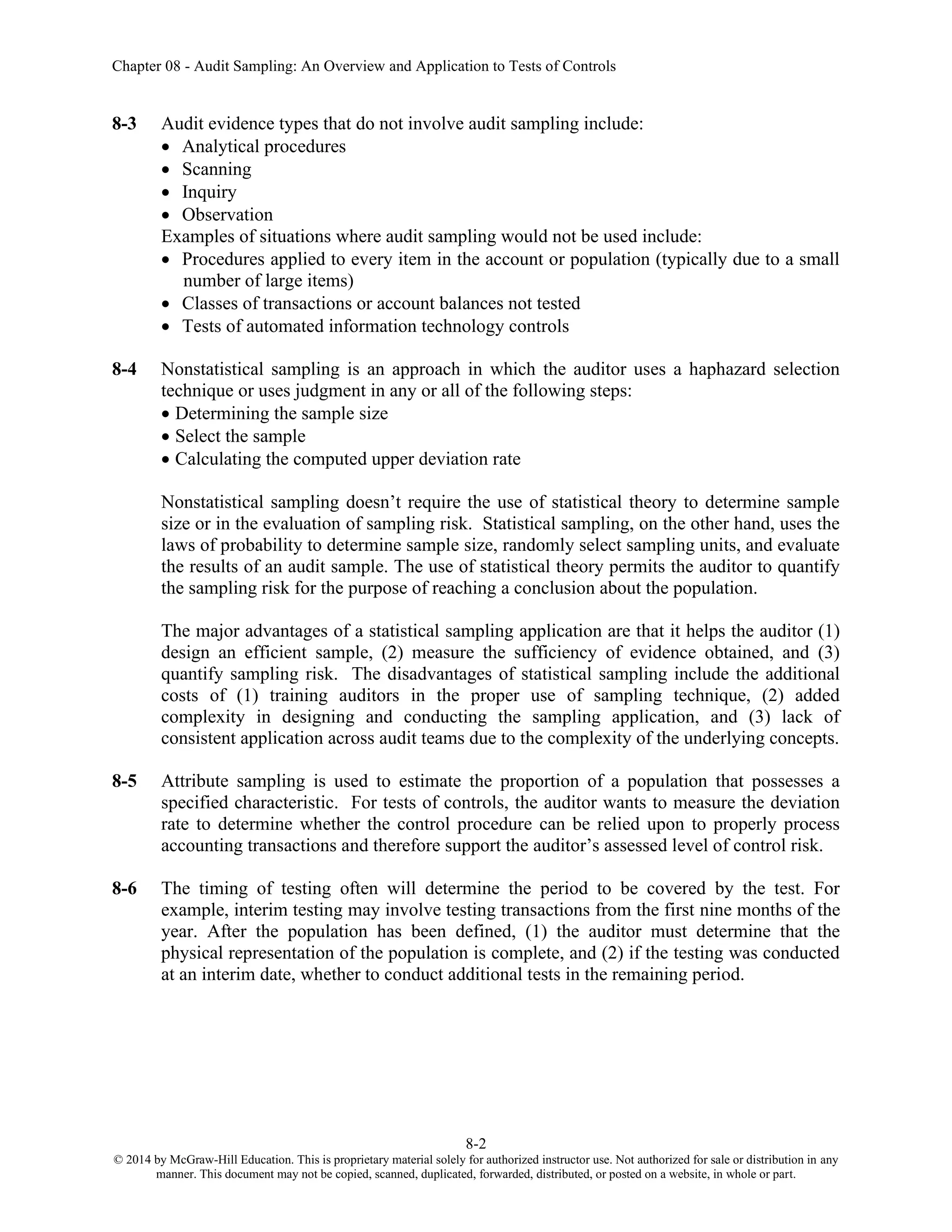 Chapter 08 - Audit Sampling: An Overview and Application to Tests of Controls
8-2
© 2014 by McGraw-Hill Education. This is proprietary material solely for authorized instructor use. Not authorized for sale or distribution in any
manner. This document may not be copied, scanned, duplicated, forwarded, distributed, or posted on a website, in whole or part.
8-3 Audit evidence types that do not involve audit sampling include:
• Analytical procedures
• Scanning
• Inquiry
• Observation
Examples of situations where audit sampling would not be used include:
• Procedures applied to every item in the account or population (typically due to a small
number of large items)
• Classes of transactions or account balances not tested
• Tests of automated information technology controls
8-4 Nonstatistical sampling is an approach in which the auditor uses a haphazard selection
technique or uses judgment in any or all of the following steps:
• Determining the sample size
• Select the sample
• Calculating the computed upper deviation rate
Nonstatistical sampling doesn’t require the use of statistical theory to determine sample
size or in the evaluation of sampling risk. Statistical sampling, on the other hand, uses the
laws of probability to determine sample size, randomly select sampling units, and evaluate
the results of an audit sample. The use of statistical theory permits the auditor to quantify
the sampling risk for the purpose of reaching a conclusion about the population.
The major advantages of a statistical sampling application are that it helps the auditor (1)
design an efficient sample, (2) measure the sufficiency of evidence obtained, and (3)
quantify sampling risk. The disadvantages of statistical sampling include the additional
costs of (1) training auditors in the proper use of sampling technique, (2) added
complexity in designing and conducting the sampling application, and (3) lack of
consistent application across audit teams due to the complexity of the underlying concepts.
8-5 Attribute sampling is used to estimate the proportion of a population that possesses a
specified characteristic. For tests of controls, the auditor wants to measure the deviation
rate to determine whether the control procedure can be relied upon to properly process
accounting transactions and therefore support the auditor’s assessed level of control risk.
8-6 The timing of testing often will determine the period to be covered by the test. For
example, interim testing may involve testing transactions from the first nine months of the
year. After the population has been defined, (1) the auditor must determine that the
physical representation of the population is complete, and (2) if the testing was conducted
at an interim date, whether to conduct additional tests in the remaining period.
 