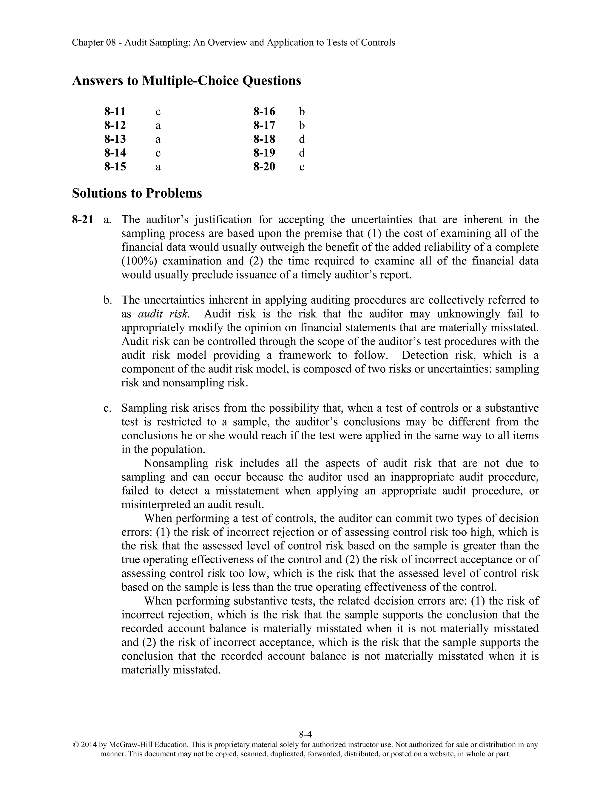 Chapter 08 - Audit Sampling: An Overview and Application to Tests of Controls
8-4
© 2014 by McGraw-Hill Education. This is proprietary material solely for authorized instructor use. Not authorized for sale or distribution in any
manner. This document may not be copied, scanned, duplicated, forwarded, distributed, or posted on a website, in whole or part.
Answers to Multiple-Choice Questions
8-11 c 8-16 b
8-12 a 8-17 b
8-13 a 8-18 d
8-14 c 8-19 d
8-15 a 8-20 c
Solutions to Problems
8-21 a. The auditor’s justification for accepting the uncertainties that are inherent in the
sampling process are based upon the premise that (1) the cost of examining all of the
financial data would usually outweigh the benefit of the added reliability of a complete
(100%) examination and (2) the time required to examine all of the financial data
would usually preclude issuance of a timely auditor’s report.
b. The uncertainties inherent in applying auditing procedures are collectively referred to
as audit risk. Audit risk is the risk that the auditor may unknowingly fail to
appropriately modify the opinion on financial statements that are materially misstated.
Audit risk can be controlled through the scope of the auditor’s test procedures with the
audit risk model providing a framework to follow. Detection risk, which is a
component of the audit risk model, is composed of two risks or uncertainties: sampling
risk and nonsampling risk.
c. Sampling risk arises from the possibility that, when a test of controls or a substantive
test is restricted to a sample, the auditor’s conclusions may be different from the
conclusions he or she would reach if the test were applied in the same way to all items
in the population.
Nonsampling risk includes all the aspects of audit risk that are not due to
sampling and can occur because the auditor used an inappropriate audit procedure,
failed to detect a misstatement when applying an appropriate audit procedure, or
misinterpreted an audit result.
When performing a test of controls, the auditor can commit two types of decision
errors: (1) the risk of incorrect rejection or of assessing control risk too high, which is
the risk that the assessed level of control risk based on the sample is greater than the
true operating effectiveness of the control and (2) the risk of incorrect acceptance or of
assessing control risk too low, which is the risk that the assessed level of control risk
based on the sample is less than the true operating effectiveness of the control.
When performing substantive tests, the related decision errors are: (1) the risk of
incorrect rejection, which is the risk that the sample supports the conclusion that the
recorded account balance is materially misstated when it is not materially misstated
and (2) the risk of incorrect acceptance, which is the risk that the sample supports the
conclusion that the recorded account balance is not materially misstated when it is
materially misstated.
 