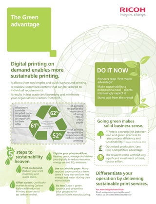 The Green
advantage

Digital printing on
demand enables more
sustainable printing.

DO IT NOW

It allows short run lengths and quick turnaround printing.
It enables customised content that can be tailored to
individual requirements.
It results in less waste and inventory and minimises
your organisation's carbon footprint.

Make sustainability a
promotional tool – clients
increasingly expect it

of printers
consider
recycled paper
to be critical
or important
to their
offer

62%

61

%

Source: Ricoh
Europe Production
Printing
environmental
survey 2012

52

%

steps to
5 sustainability
heaven

Print on demand.
Reduce your print
inventory and
waste levels.
Offset carbon. Use Ricoh's
market-leading Carbon
Balanced Production
Printing expertise to
go carbon neutral.

of printers
recognise the
importance
of using
FSC or
PEFC
paper

Pioneers reap ‘ﬁrst mover
advantage’

Stand out from the crowd

Going green makes
solid business sense.

of printers
recognise the
importance of
carbon neutral
printing

Digitise your print workﬂow.
Receive, proof, manage and deliver
jobs digitally to reduce resources,
energy use and CO2 emissions.
Use sustainable paper. Many
recycled paper products have
come a long way and use less
energy and water during their
manufacture.
Go lean. Lean is green.
Analyse and streamline
your processes for
ultra-efﬁcient manufacturing.

“There is a strong link between
lean and green practices to
raise process efﬁciency and
sustainability.” Source: InfoTrends 2012

£

Optimised production. Less
cost. Competitive advantage.
The rewards come without any
signiﬁcant investment of time,
cost or effort.

Differentiate your
operation by delivering
sustainable print services.
For more insights from Ricoh:
Ricoh-europe.com/printandbeyond
Follow us at Twitter@RicohEUBdriver

 