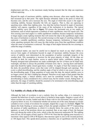 displacement and GZmax is the maximum steady heeling moment that the ship can experience
without capsizing.
Beyond the angle of maximum stability, righting arms decrease, often more rapidly than they
had increased up to that point. The rapid decrease ultimately leads to the point at which GZ
becomes zero, and the curve recrosses the axis. The angle at which this occurs is the angle of
vanishing stability, because thereafter the GZs are negative. That is, they are capsizing or
upsetting arms, rather than righting arms. Any ship that inclines beyond its angle of maximum
stability will capsize, regardless of the cause of the inclination or its duration. The typical
statical stability curve like that in Figure 7.3 crosses the horizontal axis at two angles of
inclination, each of which represents a condition of static equilibrium, since GZ equals zero. The
first crossing (zero heel angle) is a stable equilibrium condition, because temporary inclinations
to larger angles create righting moments that will restore the ship to the equilibrium angle when
the cause of inclination is removed. The second crossing is at the angle of vanishing stability and
represents a unstable equilibrium condition, because temporary inclinations to larger angles
create upsetting moments that will cause the ship incline away from that equilibrium condition
when the cause of inclination is removed. The range of heel angles between the two crossings is
called the range of stability.
As a practical matter, one must be careful not to depend too much on any ship’s ability to
recover from angles of inclination beyond its angle of maximum stability because the cross
curves of stability were determined on the assumption of perfect watertight integrity of the
weather deck. This assumption is incorrect for the great majority of ships. All the ships are
provided in deck for cargo hatches, access to spaces below decks, ventillation, piping, etc.
Properly designed deck penetrations are made weathertight, but few of them can be made truly
watertight, and there is always the possibilty of human error, that is , leaving doors and hatches
open that should be tightly closed again heavy weather. At angles of heel that immerse part of
the deck, the possibility always exists that water will be shipped through such openings. This
event is called downflooding, and the smallest angle of heel at which it can occur is known as
the downflooding angle. If large quantities of water enter the ship, the statical stability curve is
no longer correct; the ship’s loading has changed. Therefore at any angle of heel greater than the
downflooding angle, a statical stability curve must be considered invalid. For large ships,
downflooding is rarely considered to be a critical issue, but for smaller vessels, fishing boats in
particular, the range of stability should be assumed to be terminated at the downflooding angle
rather than the angle of vanishing stability.
7.4. Stability of a Body of Revolution
Although the body of revolution is not a realistic form for surface ships, it is instructive to
examine the behaviour of such a vessel when it is heeled to large angles. Imagine a vessel, all of
whose sections are circular, loaded such that it floats with its axis horizontal, but with its centre
of gravity below its axis. It is immaterial whether all sections are of the same diameter (a circular
cylinder) or not ( a body of revolution for eaxmple, shaped like a cigar or a football). Figure 7.4
depicts this body floating at various angles of heel, the upright condition ( 0=ϕ 0
) representing
the position of stable equilibrium, in which G is directly below the centre of the circle. It is
apparenr, as each of the positions shown are examined, that, at any angle of heel, the buoyant
force acts throug the centre of the circle, which is thus the transverse metacentre M. The righting
arms GZ are, for all angles of heel, equal to ϕsinGM . Note that the righting arms increase to a
maximum value equal to GM at 90 degrees, then decrease again to zero in the inverted position,
or 180 degree heel. This upside-down position is therefore one of equilibrium (GZ=0), but thr
6
 