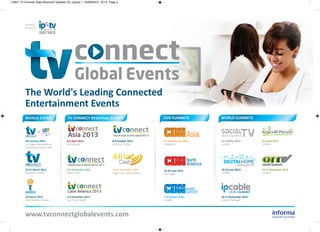 10847 TV Connect Spex Brochure Updates V2_Layout 1 05/09/2012 16:13 Page a




         Formerly
         known as:




         The World's leading connected
         entertainment events
         WOrlD eVeNT                   TV cONNecT regiONAl eVeNTs                               cDN suMMiTs           WOrlD suMMiTs




         8th January 2013             8-9 April 2013                  8-9 October 2013          27-28 February 2013   22-23 May 2013        5-6 June 2013
         Las Vegas International      Hong Kong                       Istanbul, Turkey          Singapore             London                London
         Convention Centre, USA




         19-21 March 2013             4-6 November 2013               12-14 November 2013       25-26 June 2013       18-19 June 2013       19-21 November 2013
         Olympia, London              Dubai, UAE                      Cape Town, South Africa   Las Vegas             London                London




                                                                                                                            WORLDSUMMIT
         20 March 2013                3-4 December 2013                                         1-3 October 2013      26-27 November 2013
         One Mayfair, London          Sao Paulo, Brazil                                         London                Lisbon, Portugal




         www.tvconnectglobalevents.com
 