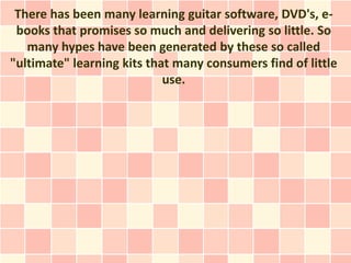 There has been many learning guitar software, DVD's, e-
 books that promises so much and delivering so little. So
   many hypes have been generated by these so called
"ultimate" learning kits that many consumers find of little
                            use.
 