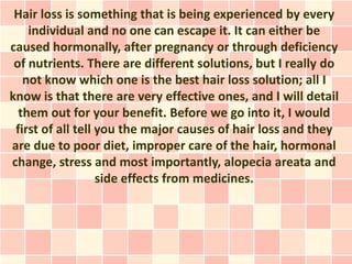 Hair loss is something that is being experienced by every
    individual and no one can escape it. It can either be
caused hormonally, after pregnancy or through deficiency
 of nutrients. There are different solutions, but I really do
   not know which one is the best hair loss solution; all I
know is that there are very effective ones, and I will detail
  them out for your benefit. Before we go into it, I would
 first of all tell you the major causes of hair loss and they
are due to poor diet, improper care of the hair, hormonal
change, stress and most importantly, alopecia areata and
                   side effects from medicines.
 