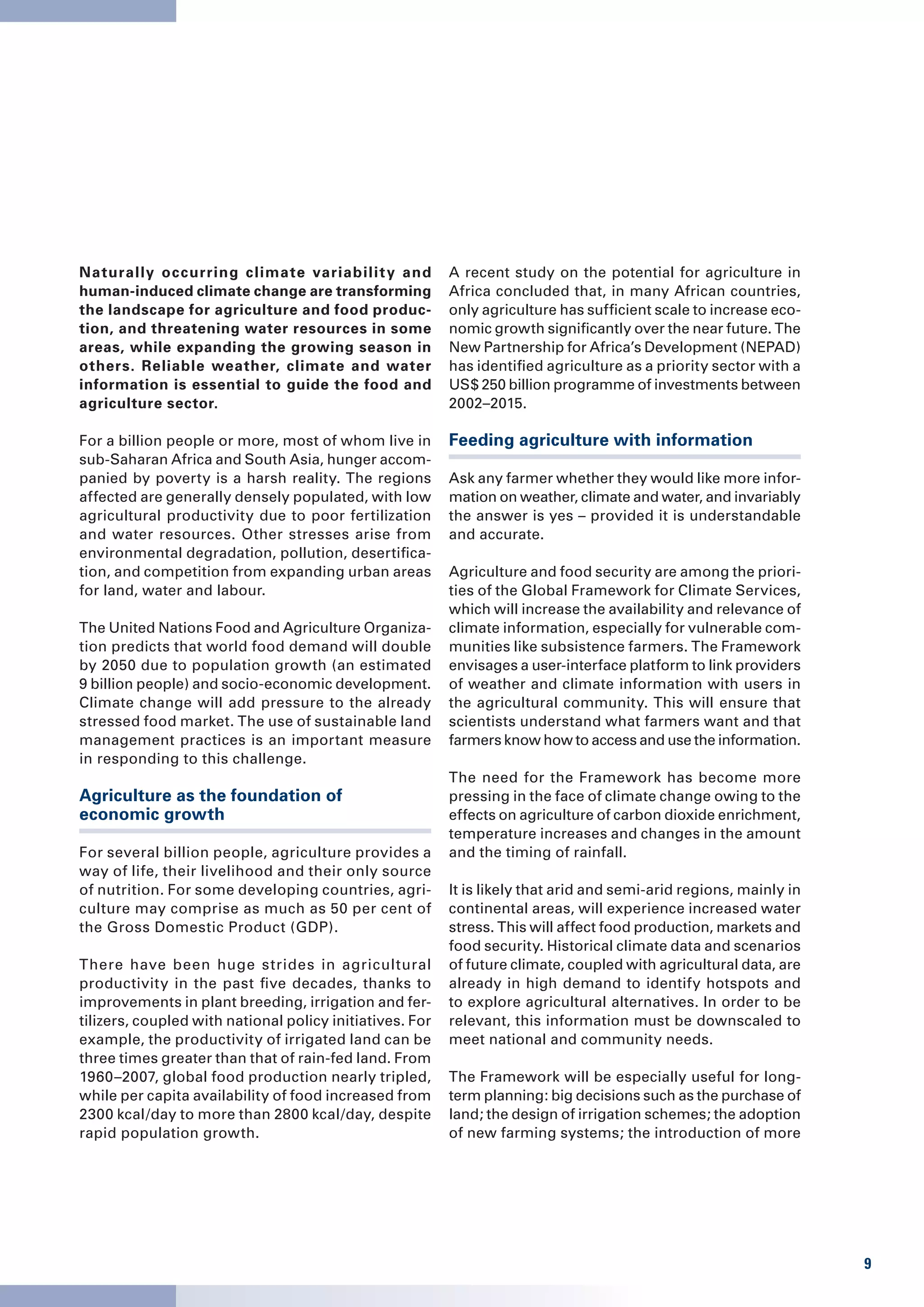 Naturally occurring climate variabilit y and              A recent study on the potential for agriculture in
human-induced climate change are transforming             Africa concluded that, in many African countries,
the landscape for agriculture and food produc-            only agriculture has sufficient scale to increase eco-
tion, and threatening water resources in some             nomic growth significantly over the near future. The
areas, while expanding the growing season in              New Partnership for Africa’s Development (NEPAD)
others. Reliable weather, climate and water               has identified agriculture as a priority sector with a
information is essential to guide the food and            US$ 250 billion programme of investments between
agriculture sector.                                       2002–2015.

For a billion people or more, most of whom live in        Feeding agriculture with information
sub-Saharan Africa and South Asia, hunger accom-
panied by poverty is a harsh reality. The regions         Ask any farmer whether they would like more infor-
affected are generally densely populated, with low        mation on weather, climate and water, and invariably
agricultural productivity due to poor fertilization       the answer is yes – provided it is understandable
and water resources. Other stresses arise from            and accurate.
environmental degradation, pollution, desertifica-
tion, and competition from expanding urban areas          Agriculture and food security are among the priori-
for land, water and labour.                               ties of the Global Framework for Climate Services,
                                                          which will increase the availability and relevance of
The United Nations Food and Agriculture Organiza-         climate information, especially for vulnerable com-
tion predicts that world food demand will double          munities like subsistence farmers. The Framework
by 2050 due to population growth (an estimated            envisages a user-interface platform to link providers
9 billion people) and socio-economic development.         of weather and climate information with users in
Climate change will add pressure to the already           the agricultural community. This will ensure that
stressed food market. The use of sustainable land         scientists understand what farmers want and that
management practices is an important measure              farmers know how to access and use the information.
in responding to this challenge.
                                                          The need for the Framework has become more
Agriculture as the foundation of                          pressing in the face of climate change owing to the
economic growth                                           effects on agriculture of carbon dioxide enrichment,
                                                          temperature increases and changes in the amount
For several billion people, agriculture provides a        and the timing of rainfall.
way of life, their livelihood and their only source
of nutrition. For some developing countries, agri-        It is likely that arid and semi-arid regions, mainly in
culture may comprise as much as 50 per cent of            continental areas, will experience increased water
the Gross Domestic Product (GDP).                         stress. This will affect food production, markets and
                                                          food security. Historical climate data and scenarios
There have been huge strides in agricultural              of future climate, coupled with agricultural data, are
productivity in the past five decades, thanks to          already in high demand to identify hotspots and
improvements in plant breeding, irrigation and fer-       to explore agricultural alternatives. In order to be
tilizers, coupled with national policy initiatives. For   relevant, this information must be downscaled to
example, the productivity of irrigated land can be        meet national and community needs.
three times greater than that of rain-fed land. From
1960–2007, global food production nearly tripled,         The Framework will be especially useful for long-
while per capita availability of food increased from      term planning: big decisions such as the purchase of
2300 kcal/day to more than 2800 kcal/day, despite         land; the design of irrigation schemes; the adoption
rapid population growth.                                  of new farming systems; the introduction of more




                                                                                                                    9
 