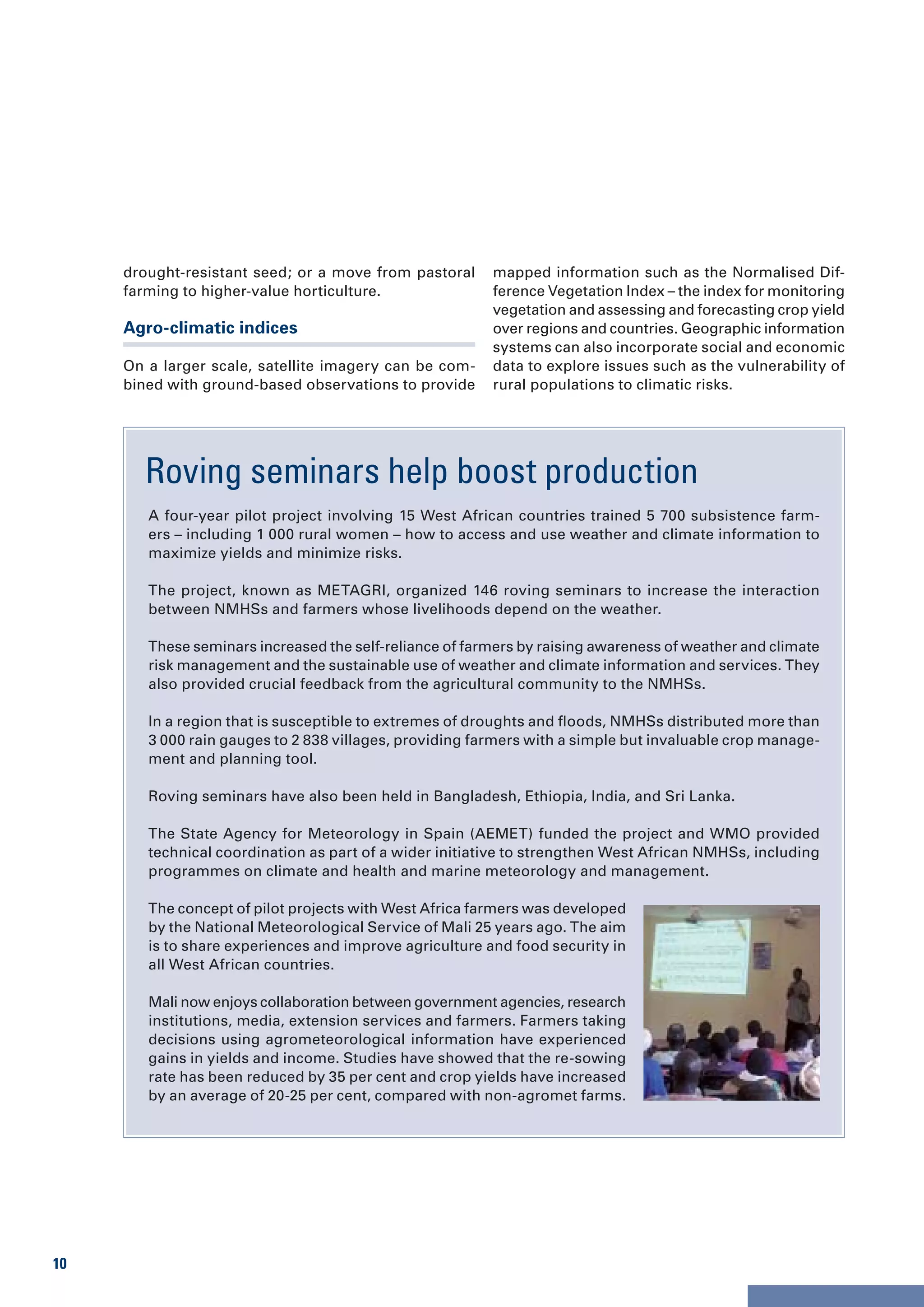 drought-resistant seed; or a move from pastoral     mapped information such as the Normalised Dif-
     farming to higher-value horticulture.               ference Vegetation Index – the index for monitoring
                                                         vegetation and assessing and forecasting crop yield
     Agro-climatic indices                               over regions and countries. Geographic information
                                                         systems can also incorporate social and economic
     On a larger scale, satellite imagery can be com-    data to explore issues such as the vulnerability of
     bined with ground-based observations to provide     rural populations to climatic risks.




       Roving seminars help boost production
        A four-year pilot project involving 15 West African countries trained 5 700 subsistence farm-
        ers – including 1 000 rural women – how to access and use weather and climate information to
        maximize yields and minimize risks.

        The project, known as METAGRI, organized 146 roving seminars to increase the interaction
        between NMHSs and farmers whose livelihoods depend on the weather.

        These seminars increased the self-reliance of farmers by raising awareness of weather and climate
        risk management and the sustainable use of weather and climate information and services. They
        also provided crucial feedback from the agricultural community to the NMHSs.

        In a region that is susceptible to extremes of droughts and floods, NMHSs distributed more than
        3 000 rain gauges to 2 838 villages, providing farmers with a simple but invaluable crop manage-
        ment and planning tool.

        Roving seminars have also been held in Bangladesh, Ethiopia, India, and Sri Lanka.

        The State Agency for Meteorology in Spain (AEMET) funded the project and WMO provided
        technical coordination as part of a wider initiative to strengthen West African NMHSs, including
        programmes on climate and health and marine meteorology and management.

        The concept of pilot projects with West Africa farmers was developed
        by the National Meteorological Service of Mali 25 years ago. The aim
        is to share experiences and improve agriculture and food security in
        all West African countries.

        Mali now enjoys collaboration between government agencies, research
        institutions, media, extension services and farmers. Farmers taking
        decisions using agrometeorological information have experienced
        gains in yields and income. Studies have showed that the re-sowing
        rate has been reduced by 35 per cent and crop yields have increased
        by an average of 20-25 per cent, compared with non-agromet farms.




10
 